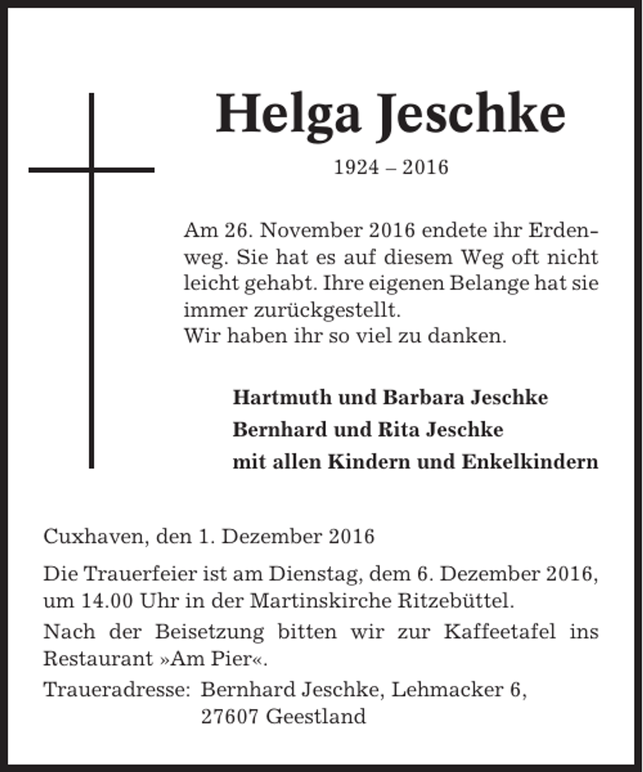 <p>Helga Jeschke<br />1924 – 2016<br />Am 26. November 2016 endete ihr Erdenweg. Sie hat es auf diesem Weg oft nicht<br />leicht gehabt. Ihre eigenen Belange hat sie<br />immer zurückgestellt.<br />Wir haben ihr so viel zu danken.<br />Hartmuth und Barbara Jeschke<br />Bernhard und Rita Jeschke<br />mit allen Kindern und Enkelkindern</p><p>Cuxhaven, den 1. Dezember 2016<br />Die Trauerfeier ist am Dienstag, dem 6. Dezember 2016,<br />um 14.00 Uhr in der Martinskirche Ritzebüttel.<br />Nach der Beisetzung bitten wir zur Kaffeetafel ins<br />Restaurant »Am Pier«.<br />Traueradresse: Bernhard Jeschke, Lehmacker 6,<br />27607 Geestland</p>