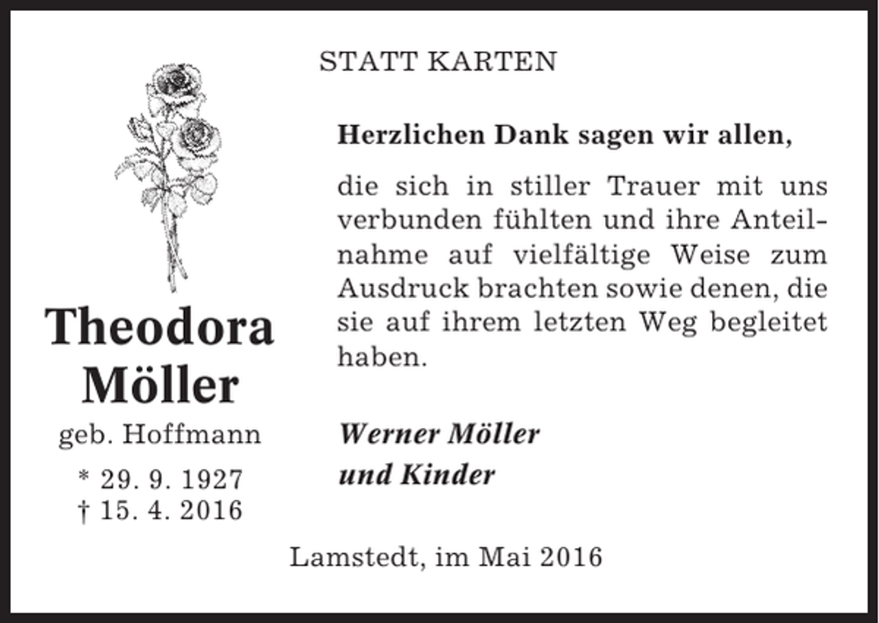 <p>STATT KARTEN<br />Herzlichen Dank sagen wir allen,</p><p>Theodora<br />Möller<br />geb. Hoffmann<br />* 29. 9. 1927<br />† 15. 4. 2016</p><p>die sich in stiller Trauer mit uns<br />verbunden fühlten und ihre Anteilnahme auf vielfältige Weise zum<br />Ausdruck brachten sowie denen, die<br />sie auf ihrem letzten Weg begleitet<br />haben.<br />Werner Möller<br />und Kinder<br />Lamstedt, im Mai 2016</p>