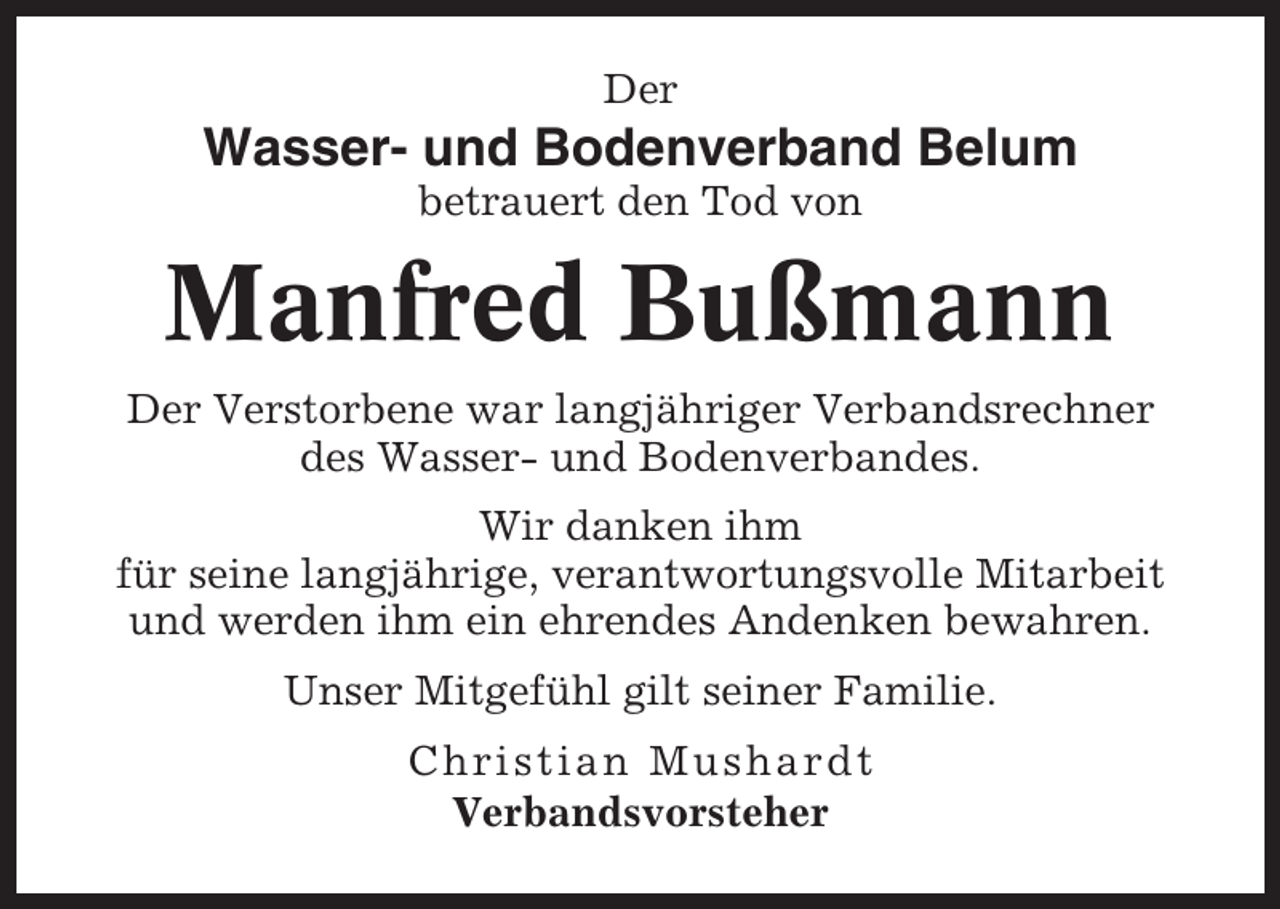 <p>Der</p><p>Wasser- und Bodenverband Belum<br />betrauert den Tod von</p><p>Manfred Bußmann<br />Der Verstorbene war langjähriger Verbandsrechner<br />des Wasser- und Bodenverbandes.<br />Wir danken ihm<br />für seine langjährige, verantwortungsvolle Mitarbeit<br />und werden ihm ein ehrendes Andenken bewahren.<br />Unser Mitgefühl gilt seiner Familie.<br />Christian Mushardt<br />Verbandsvorsteher</p>