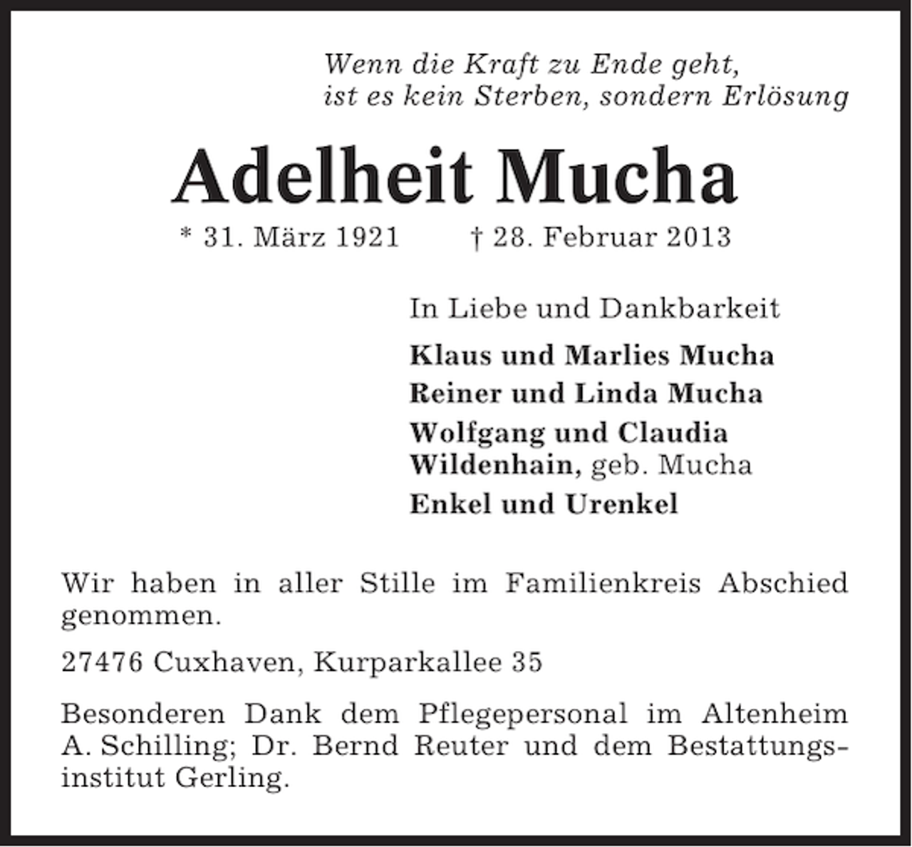 <p>Wenn die Kraft zu Ende geht,<br />ist es kein Sterben, sondern Erlösung</p><p>Adelheit Mucha<br />* 31. März 1921</p><p>† 28. Februar 2013<br />In Liebe und Dankbarkeit<br />Klaus und Marlies Mucha<br />Reiner und Linda Mucha<br />Wolfgang und Claudia<br />Wildenhain, geb. Mucha<br />Enkel und Urenkel</p><p>Wir haben in aller Stille im Familienkreis Abschied<br />genommen.<br />27476 Cuxhaven, Kurparkallee 35<br />Besonderen Dank dem Pflegepersonal im Altenheim<br />A. Schilling; Dr. Bernd Reuter und dem Bestattungsinstitut Gerling.</p>