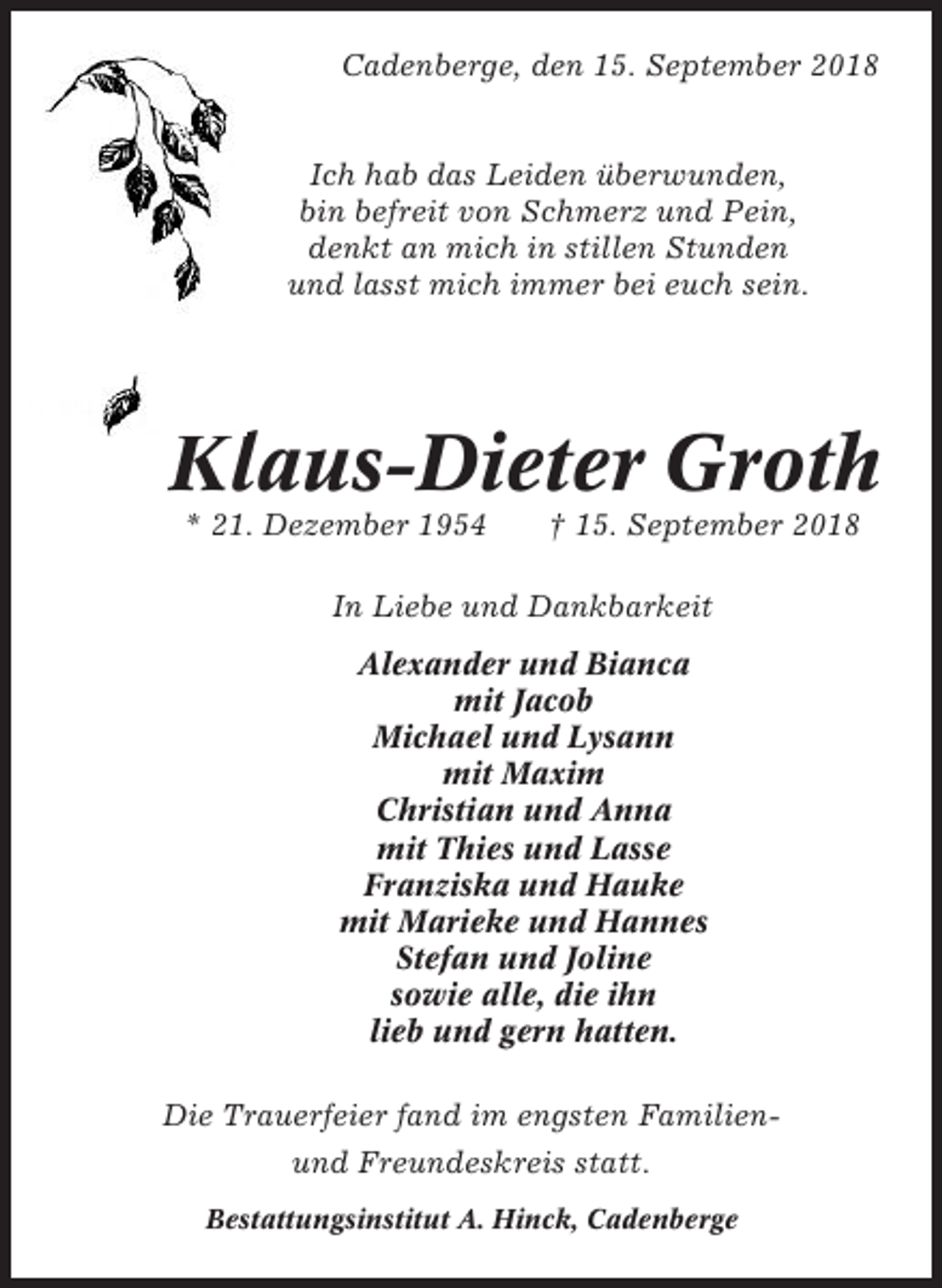 <p>Cadenberge, den 15. September 2018</p><p>Ich hab das Leiden überwunden,<br />bin befreit von Schmerz und Pein,<br />denkt an mich in stillen Stunden<br />und lasst mich immer bei euch sein.</p><p>Klaus-Dieter Groth<br />* 21. Dezember 1954</p><p>† 15. September 2018</p><p>In Liebe und Dankbarkeit<br />Alexander und Bianca<br />mit Jacob<br />Michael und Lysann<br />mit Maxim<br />Christian und Anna<br />mit Thies und Lasse<br />Franziska und Hauke<br />mit Marieke und Hannes<br />Stefan und Joline<br />sowie alle, die ihn<br />lieb und gern hatten.<br />Die Trauerfeier fand im engsten Familienund Freundeskreis statt.<br />Bestattungsinstitut A. Hinck, Cadenberge</p>