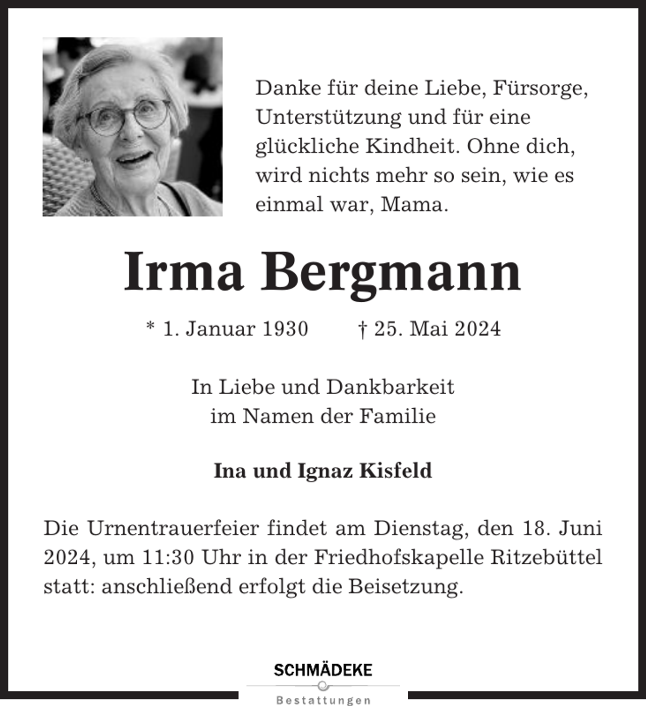 <p>Danke für deine Liebe, Fürsorge,<br />Unterstützung und für eine<br />glückliche Kindheit. Ohne dich,<br />wird nichts mehr so sein, wie es<br />einmal war, Mama.</p><p>Irma Bergmann<br />* 1. Januar 1930</p><p>† 25. Mai 2024</p><p>In Liebe und Dankbarkeit<br />im Namen der Familie<br />Ina und Ignaz Kisfeld<br />Die Urnentrauerfeier findet am Dienstag, den 18. Juni<br />2024, um 11:30 Uhr in der Friedhofskapelle Ritzebüttel<br />statt: anschließend erfolgt die Beisetzung.</p>