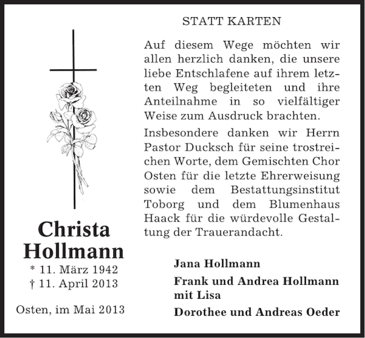 <p>STATT KARTEN</p><p>Christa<br />Hollmann<br />* 11. März 1942<br />† 11. April 2013<br />Osten, im Mai 2013</p><p>Auf diesem Wege möchten wir<br />allen herzlich danken, die unsere<br />liebe Entschlafene auf ihrem letzten Weg begleiteten und ihre<br />Anteilnahme in so vielfältiger<br />Weise zum Ausdruck brachten.<br />Insbesondere danken wir Herrn<br />Pastor Ducksch für seine trostreichen Worte, dem Gemischten Chor<br />Osten für die letzte Ehrerweisung<br />sowie dem Bestattungsinstitut<br />Toborg und dem Blumenhaus<br />Haack für die würdevolle Gestaltung der Trauerandacht.<br />Jana Hollmann<br />Frank und Andrea Hollmann<br />mit Lisa<br />Dorothee und Andreas Oeder</p>