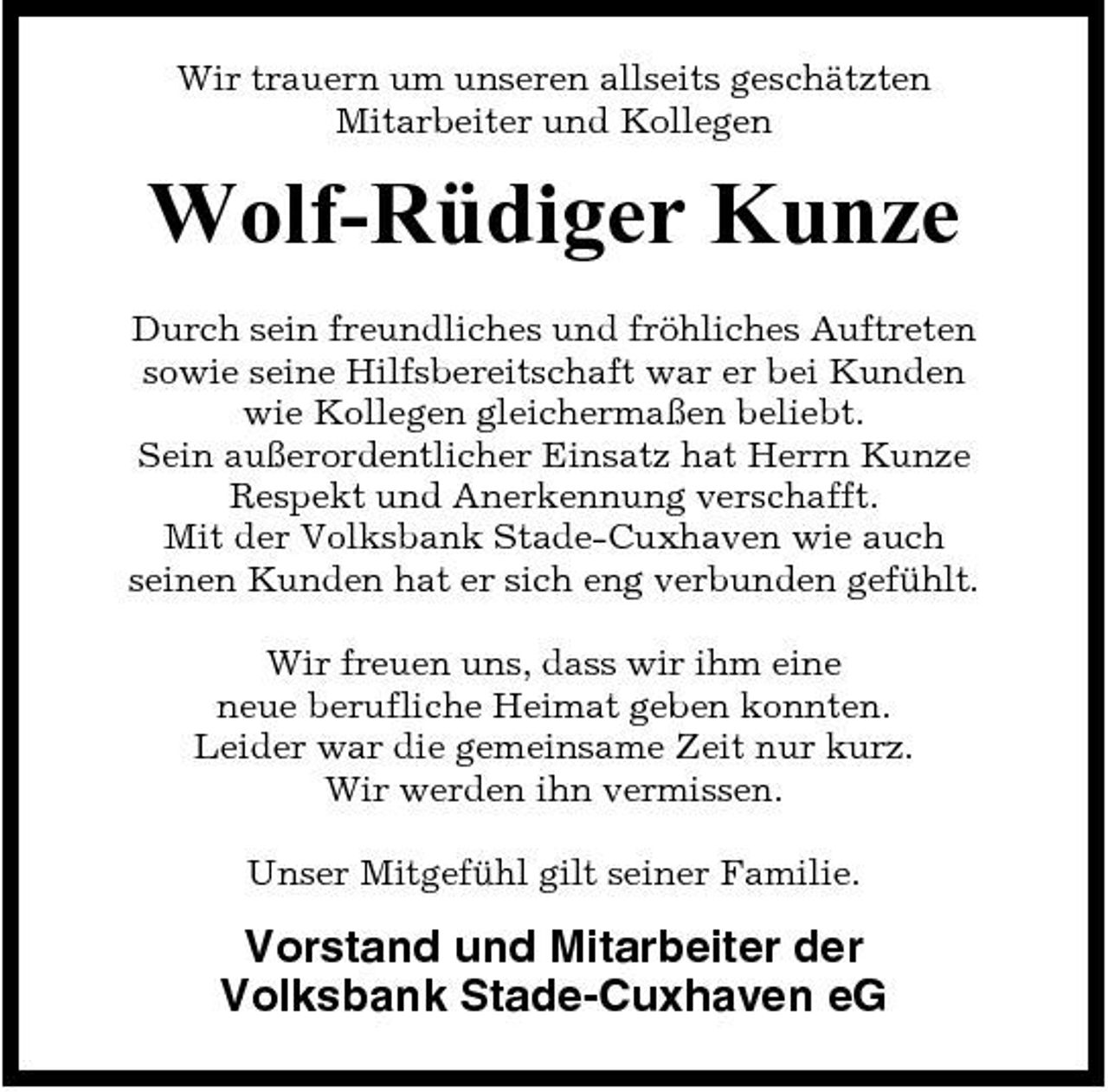 <p>Wir trauern um unseren allseits geschätzten Mitarbeiter und Kollegen</p><p>Wolf-Rüdiger Kunze<br />Durch sein freundliches und fröhliches Auftreten sowie seine Hilfsbereitschaft war er bei Kunden wie Kollegen gleichermaßen beliebt. Sein außerordentlicher Einsatz hat Herrn Kunze Respekt und Anerkennung verschafft. Mit der Volksbank Stade-Cuxhaven wie auch seinen Kunden hat er sich eng verbunden gefühlt. Wir freuen uns, dass wir ihm eine neue berufliche Heimat geben konnten. Leider war die gemeinsame Zeit nur kurz. Wir werden ihn vermissen. Unser Mitgefühl gilt seiner Familie.</p><p>Vorstand und Mitarbeiter der Volksbank Stade-Cuxhaven eG</p>