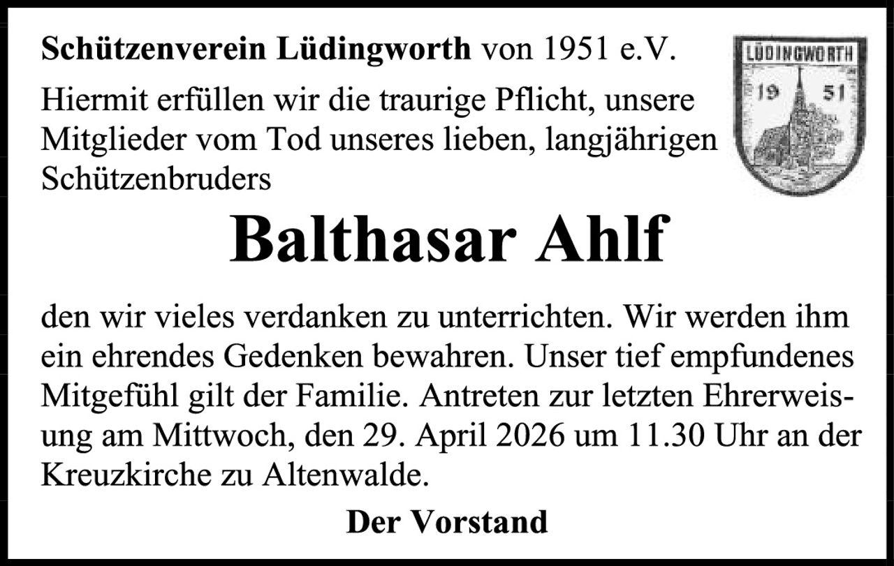 <p><strong>Schützenverein Lüdingworth von 1951 e.V.</strong></p>

<p>Hiermit erfüllen wir die traurige Pflicht, unsere Mitglieder vom Tod unseres lieben, langjährigen Schützenbruders</p>

<p><strong>Balthasar Ahlf</strong></p>

<p>den wir vieles verdanken zu unterrichten. Wir werden ihm ein ehrendes Gedenken bewahren. Unser tief empfundenes Mitgefühl gilt der Familie. Antreten zur letzten Ehrerweissung am Mittwoch, den 29. April 2026 um 11.30 Uhr an der Kreuzkirche zu Altenwalde.</p>

<p><strong>Der Vorstand</strong></p>
