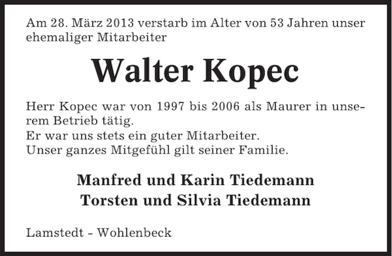 <p>Am 28. März 2013 verstarb im Alter von 53 Jahren unser<br />ehemaliger Mitarbeiter</p><p>Walter Kopec<br />Herr Kopec war von 1997 bis 2006 als Maurer in unserem Betrieb tätig.<br />Er war uns stets ein guter Mitarbeiter.<br />Unser ganzes Mitgefühl gilt seiner Familie.</p><p>Manfred und Karin Tiedemann<br />Torsten und Silvia Tiedemann<br />Lamstedt - Wohlenbeck</p>