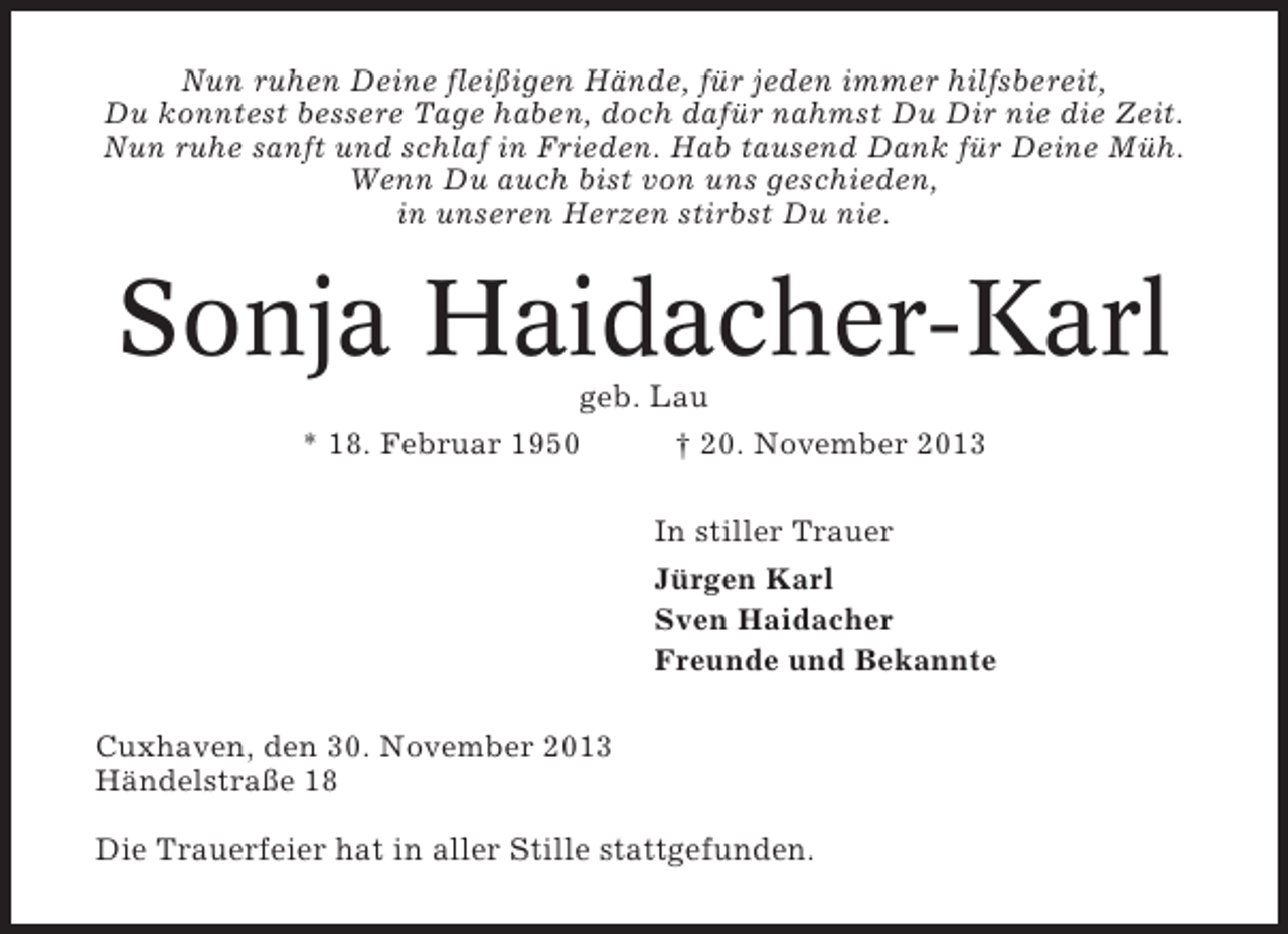 <p>Nun ruhen Deine fleißigen Hände, für jeden immer hilfsbereit,<br />Du konntest bessere Tage haben, doch dafür nahmst Du Dir nie die Zeit.<br />Nun ruhe sanft und schlaf in Frieden. Hab tausend Dank für Deine Müh.<br />Wenn Du auch bist von uns geschieden,<br />in unseren Herzen stirbst Du nie.</p><p>Sonja Haidacher-Karl<br />geb. Lau<br />* 18. Februar 1950<br />† 20. November 2013<br />In stiller Trauer<br />Jürgen Karl<br />Sven Haidacher<br />Freunde und Bekannte<br />Cuxhaven, den 30. November 2013<br />Händelstraße 18<br />Die Trauerfeier hat in aller Stille stattgefunden.</p>