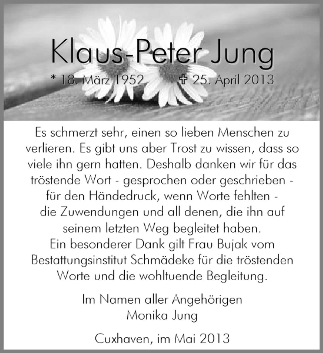 <p>Klaus-Peter Jung<br />* 18. März 1955. April 2013</p><p>Es schmerzt sehr, einen so lieben Menschen zu<br />verlieren. Es gibt uns aber Trost zu wissen, dass so<br />viele ihn gern hatten. Deshalb danken wir für das<br />tröstende Wort - gesprochen oder geschrieben für den Händedruck, wenn Worte fehlten die Zuwendungen und all denen, die ihn auf<br />seinem letzten Weg begleitet haben.<br />Ein besonderer Dank gilt Frau Bujak vom<br />Bestattungsinstitut Schmädeke für die tröstenden<br />Worte und die wohltuende Begleitung.<br />Im Namen aller Angehörigen<br />Monika Jung<br />Cuxhaven, im Mai 2013</p>