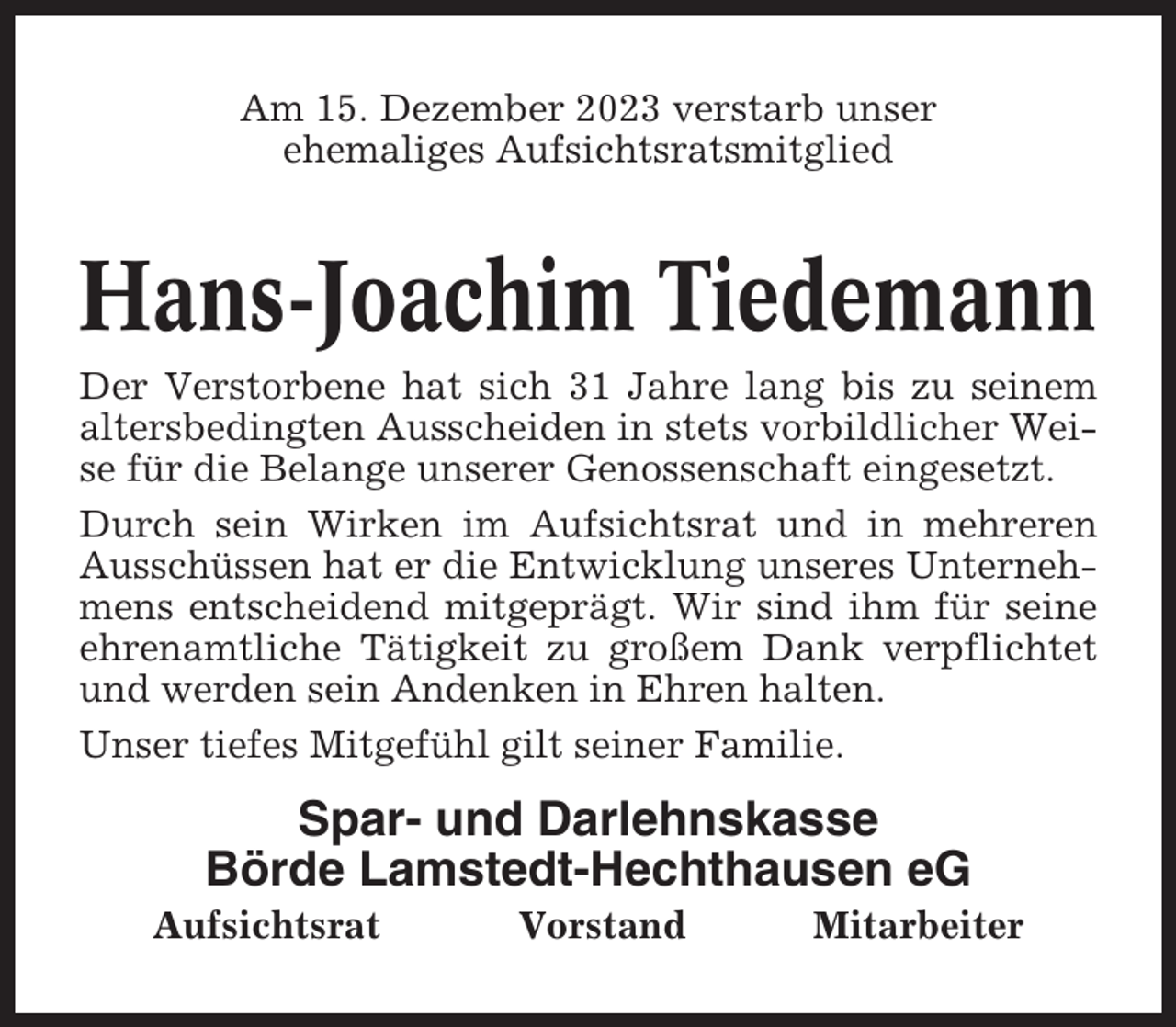 <p>Am 15. Dezember 2023 verstarb unser<br />ehemaliges Aufsichtsratsmitglied</p><p>Hans-Joachim Tiedemann<br />Der Verstorbene hat sich 31 Jahre lang bis zu seinem<br />altersbedingten Ausscheiden in stets vorbildlicher Weise für die Belange unserer Genossenschaft eingesetzt.<br />Durch sein Wirken im Aufsichtsrat und in mehreren<br />Ausschüssen hat er die Entwicklung unseres Unternehmens entscheidend mitgeprägt. Wir sind ihm für seine<br />ehrenamtliche Tätigkeit zu großem Dank verpflichtet<br />und werden sein Andenken in Ehren halten.<br />Unser tiefes Mitgefühl gilt seiner Familie.</p><p>Spar- und Darlehnskasse<br />Börde Lamstedt-Hechthausen eG<br />Aufsichtsrat</p><p>Vorstand</p><p>Mitarbeiter</p>