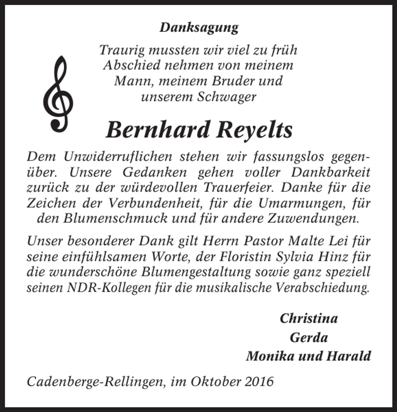 <p>Danksagung<br />Traurig mussten wir viel zu früh<br />Abschied nehmen von meinem<br />Mann, meinem Bruder und<br />unserem Schwager</p><p>Bernhard Reyelts<br />Dem Unwiderruflichen stehen wir fassungslos gegenüber. Unsere Gedanken gehen voller Dankbarkeit<br />zurück zu der würdevollen Trauerfeier. Danke für die<br />Zeichen der Verbundenheit, für die Umarmungen, für<br />den Blumenschmuck und für andere Zuwendungen.<br />Unser besonderer Dank gilt Herrn Pastor Malte Lei für<br />seine einfühlsamen Worte, der Floristin Sylvia Hinz für<br />die wunderschöne Blumengestaltung sowie ganz speziell<br />seinen NDR-Kollegen für die musikalische Verabschiedung.<br />Christina<br />Gerda<br />Monika und Harald<br />Cadenberge-Rellingen, im Oktober 2016</p>