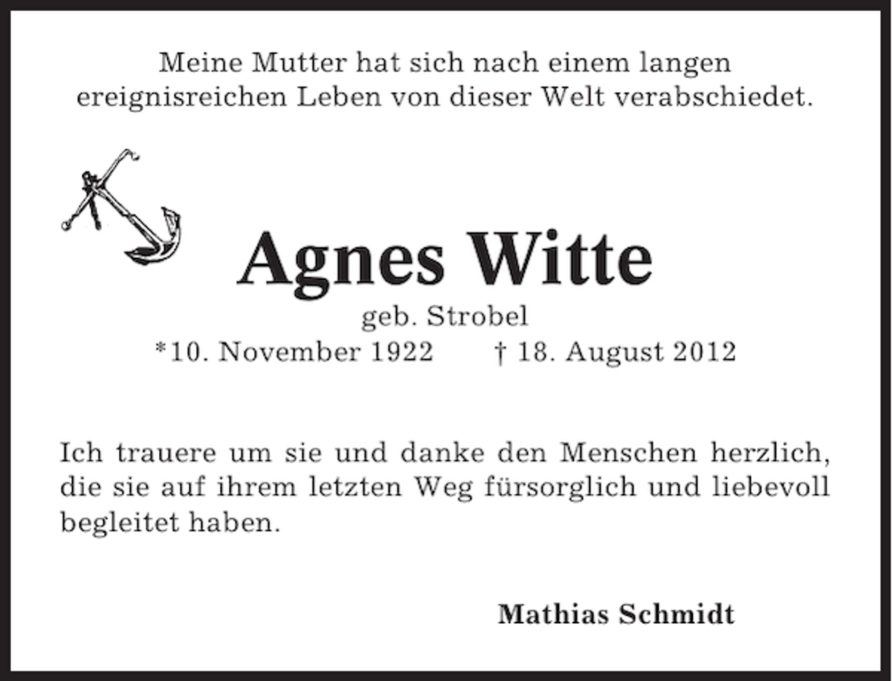 <p>Meine Mutter hat sich nach einem langen<br />ereignisreichen Leben von dieser Welt verabschiedet.</p><p>Agnes Witte<br />geb. Strobel<br />*10. November 1922<br />† 18. August 2012</p><p>Ich trauere um sie und danke den Menschen herzlich,<br />die sie auf ihrem letzten Weg fürsorglich und liebevoll<br />begleitet haben.<br />Mathias Schmidt</p>