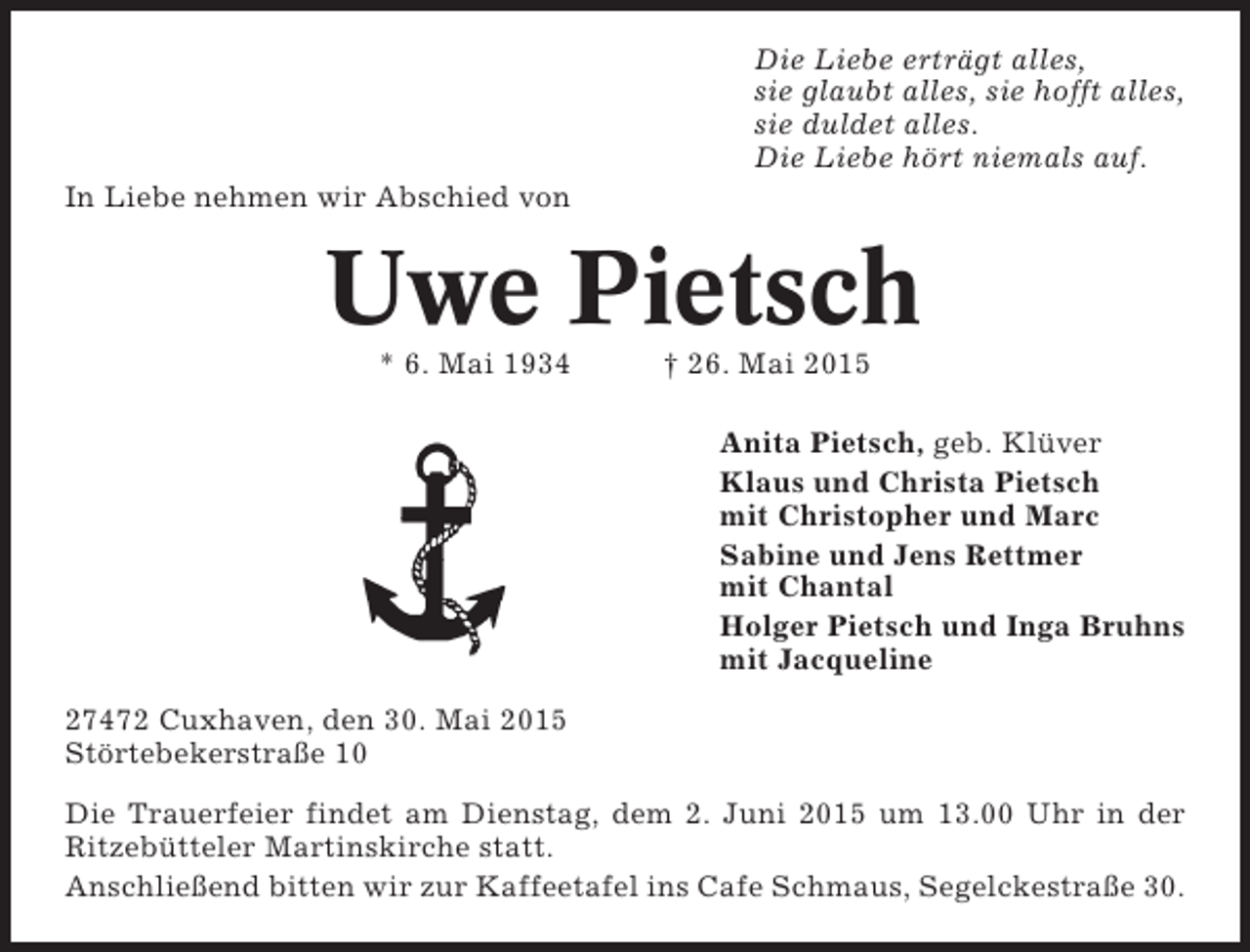<p>Die Liebe erträgt alles,<br />sie glaubt alles, sie hofft alles,<br />sie duldet alles.<br />Die Liebe hört niemals auf.<br />In Liebe nehmen wir Abschied von</p><p>Uwe Pietsch<br />* 6. Mai 1934</p><p>† 26. Mai 2015<br />Anita Pietsch, geb. Klüver<br />Klaus und Christa Pietsch<br />mit Christopher und Marc<br />Sabine und Jens Rettmer<br />mit Chantal<br />Holger Pietsch und Inga Bruhns<br />mit Jacqueline</p><p>27472 Cuxhaven, den 30. Mai 2015<br />Störtebekerstraße 10<br />Die Trauerfeier findet am Dienstag, dem 2. Juni 2015 um 13.00 Uhr in der<br />Ritzebütteler Martinskirche statt.<br />Anschließend bitten wir zur Kaffeetafel ins Cafe Schmaus, Segelckestraße 30.</p>