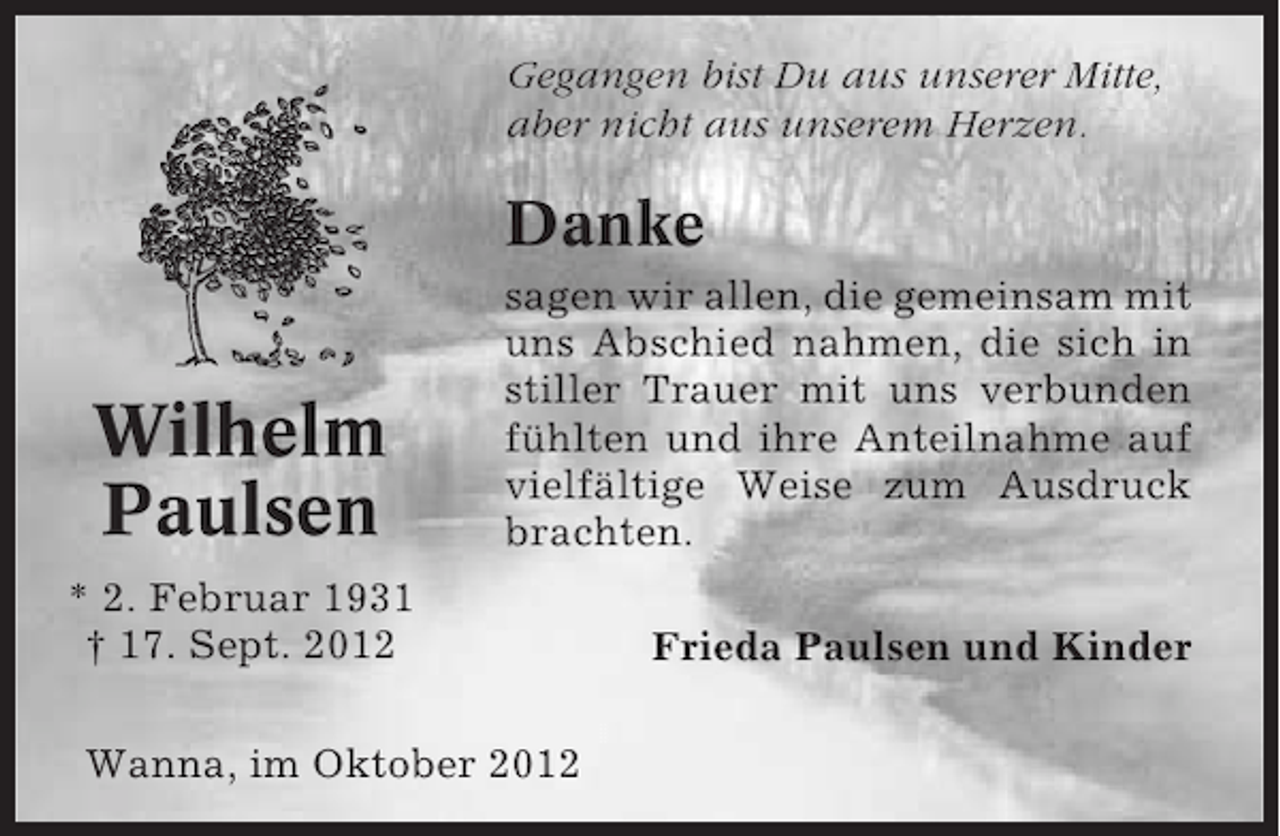 <p>Gegangen bist Du aus unserer Mitte,<br />aber nicht aus unserem Herzen.</p><p>Danke</p><p>Wilhelm<br />Paulsen</p><p>sagen wir allen, die gemeinsam mit<br />uns Abschied nahmen, die sich in<br />stiller Trauer mit uns verbunden<br />fühlten und ihre Anteilnahme auf<br />vielfältige Weise zum Ausdruck<br />brachten.</p><p>* 2. Februar 1931<br />† 17. Sept. 2012<br />Wanna, im Oktober 2012</p><p>Frieda Paulsen und Kinder</p>
