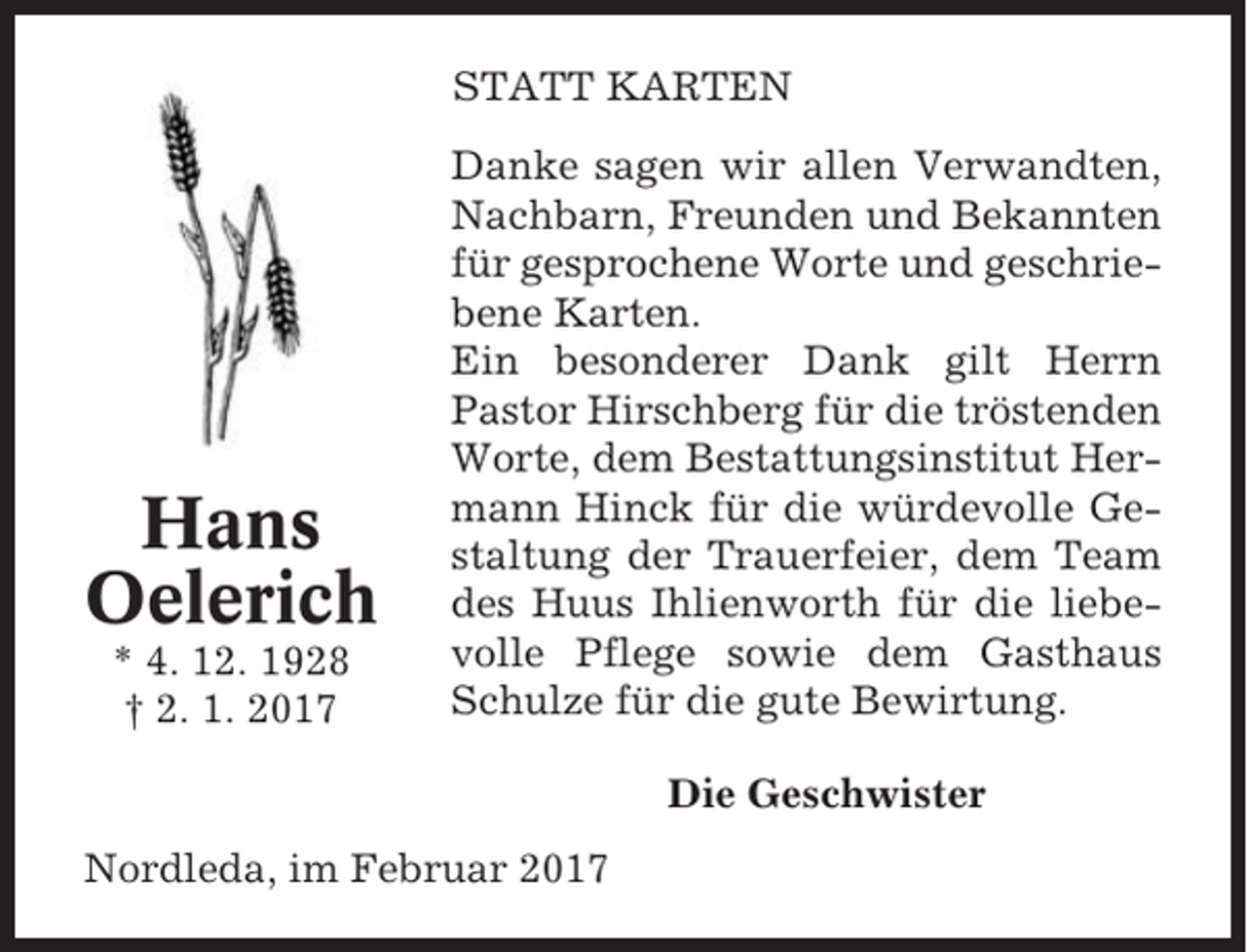 <p>STATT KARTEN</p><p>Hans<br />Oelerich<br />* 4. 12. 1928<br />† 2. 1. 2017</p><p>Danke sagen wir allen Verwandten,<br />Nachbarn, Freunden und Bekannten<br />für gesprochene Worte und geschriebene Karten.<br />Ein besonderer Dank gilt Herrn<br />Pastor Hirschberg für die tröstenden<br />Worte, dem Bestattungsinstitut Hermann Hinck für die würdevolle Gestaltung der Trauerfeier, dem Team<br />des Huus Ihlienworth für die liebevolle Pflege sowie dem Gasthaus<br />Schulze für die gute Bewirtung.<br />Die Geschwister</p><p>Nordleda, im Februar 2017</p>