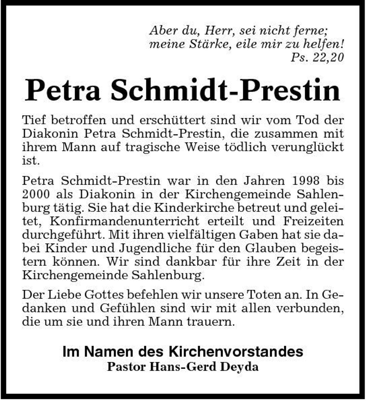 <p>Aber du, Herr, sei nicht ferne; meine Stärke, eile mir zu helfen! Ps. 22,20</p><p>Petra Schmidt-Prestin<br />Tief betroffen und erschüttert sind wir vom Tod der Diakonin Petra Schmidt-Prestin, die zusammen mit ihrem Mann auf tragische Weise tödlich verunglückt ist. Petra Schmidt-Prestin war in den Jahren 1998 bis 2000 als Diakonin in der Kirchengemeinde Sahlenburg tätig. Sie hat die Kinderkirche betreut und geleitet, Konfirmandenunterricht erteilt und Freizeiten durchgeführt. Mit ihren vielfältigen Gaben hat sie dabei Kinder und Jugendliche für den Glauben begeistern können. Wir sind dankbar für ihre Zeit in der Kirchengemeinde Sahlenburg. Der Liebe Gottes befehlen wir unsere Toten an. In Gedanken und Gefühlen sind wir mit allen verbunden, die um sie und ihren Mann trauern.</p><p>Im Namen des Kirchenvorstandes<br />Pastor Hans-Gerd Deyda</p>