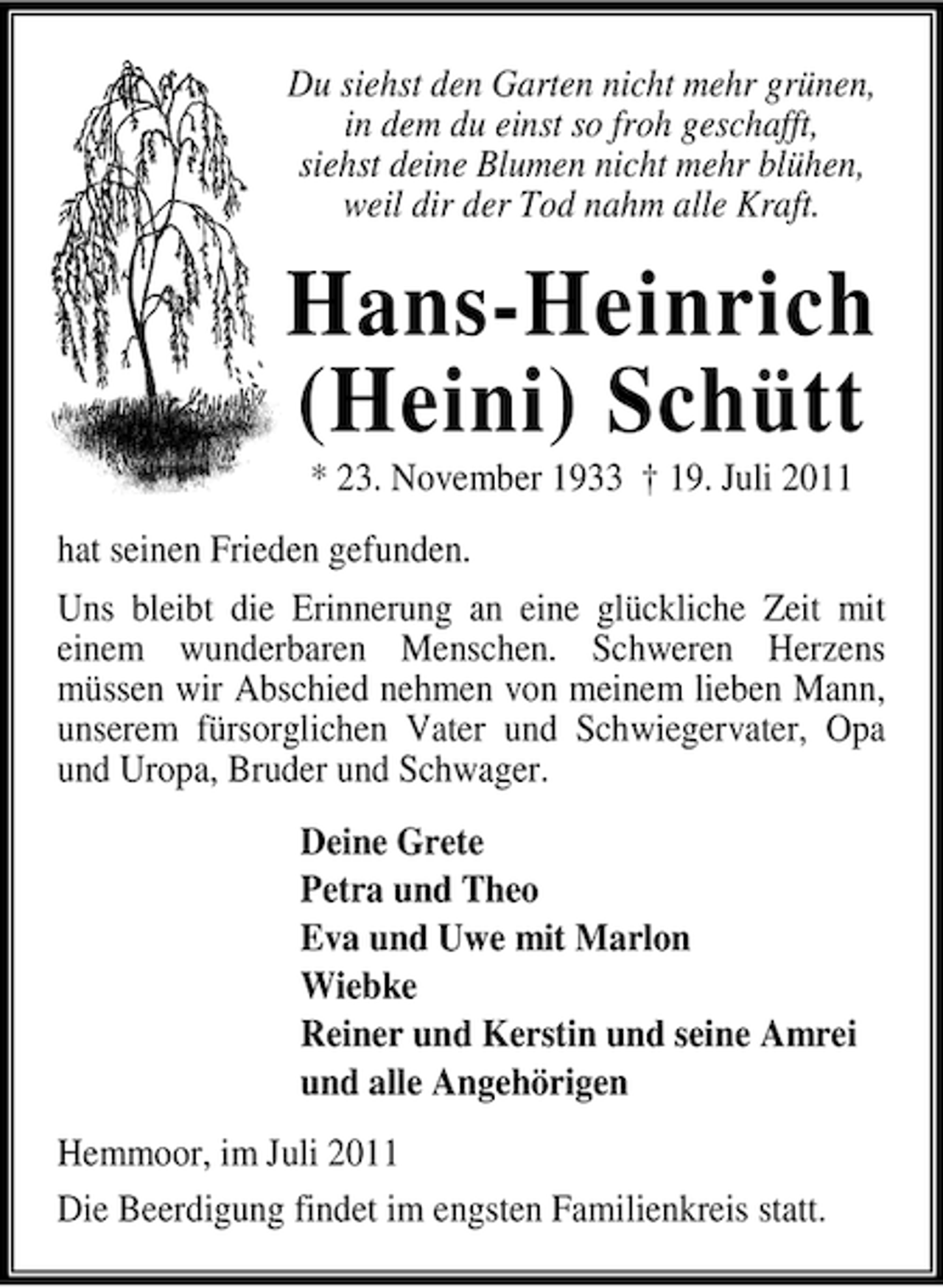 <p>Du siehst den Garten nicht mehr grünen,<br />in dem du einst so froh geschafft,<br />siehst deine Blumen nicht mehr blühen,<br />weil dir der Tod nahm alle Kraft.</p><p>Hans-Heinrich<br />(Heini) Schütt<br />* 23. November 1933 † 19. Juli 2011<br />hat seinen Frieden gefunden.<br />Uns bleibt die Erinnerung an eine glückliche Zeit mit<br />einem wunderbaren Menschen. Schweren Herzens<br />müssen wir Abschied nehmen von meinem lieben Mann,<br />unserem fürsorglichen Vater und Schwiegervater, Opa<br />und Uropa, Bruder und Schwager.<br />Deine Grete<br />Petra und Theo<br />Eva und Uwe mit Marlon<br />Wiebke<br />Reiner und Kerstin und seine Amrei<br />und alle Angehörigen<br />Hemmoor, im Juli 2011<br />Die Beerdigung findet im engsten Familienkreis statt.</p>