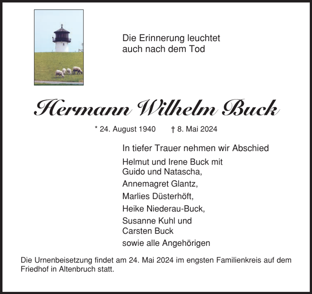 <p>Die Erinnerung leuchtet<br />auch nach dem Tod</p><p>Hermann Wilhelm Buck<br />* 24. August 1940</p><p>† 8. Mai 2024</p><p>In tiefer Trauer nehmen wir Abschied<br />Helmut und Irene Buck mit<br />Guido und Natascha,<br />Annemagret Glantz,<br />Marlies Düsterhöft,<br />Heike Niederau-Buck,<br />Susanne Kuhl und<br />Carsten Buck<br />sowie alle Angehörigen<br />Die Urnenbeisetzung findet am 24. Mai 2024 im engsten Familienkreis auf dem<br />Friedhof in Altenbruch statt.</p>
