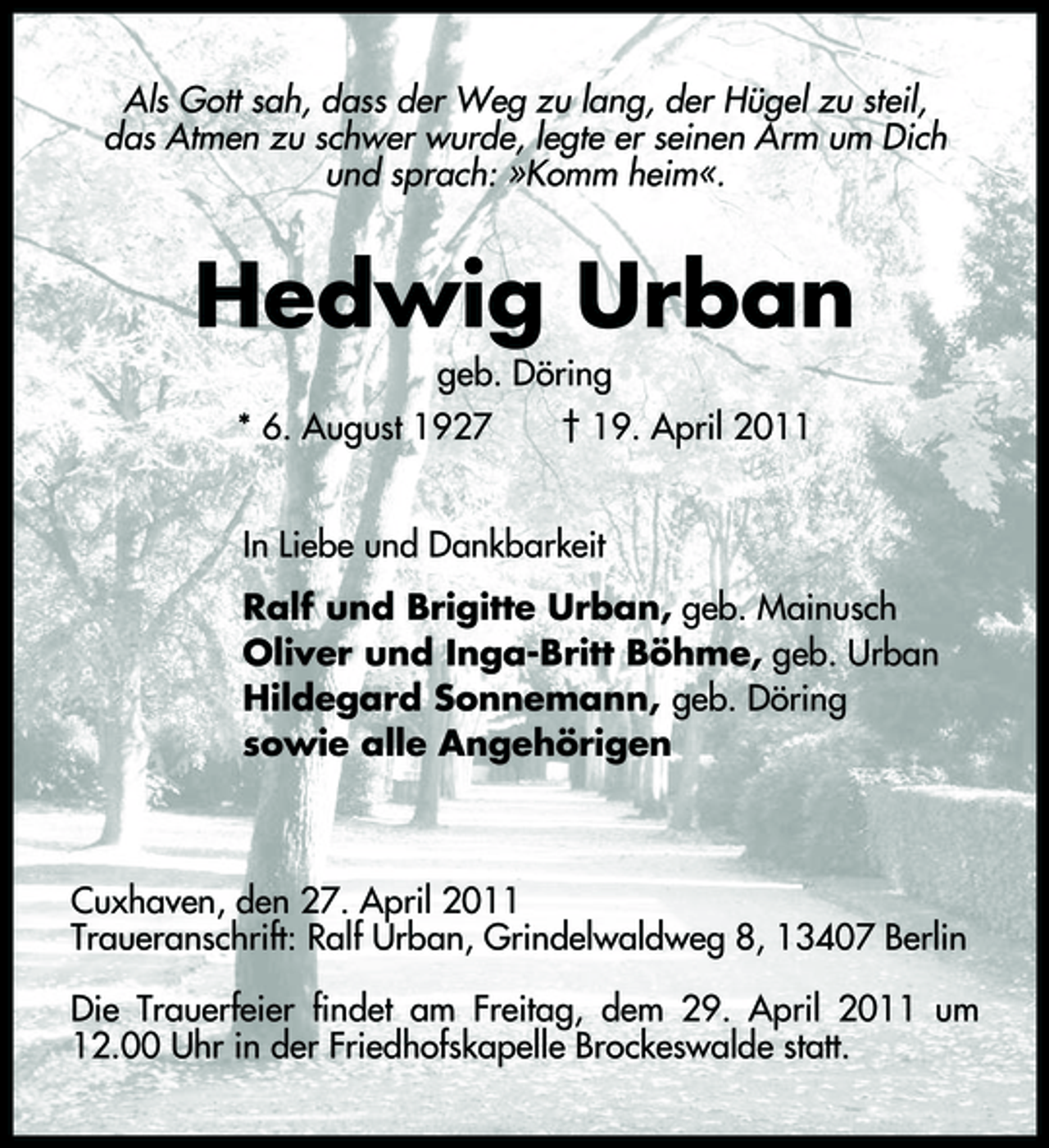 <p>Als Gott sah, dass der Weg zu lang, der Hügel zu steil, das Atmen zu schwer wurde, legte er seinen Arm um Dich und sprach: »Komm heim«.</p><p>Hedwig Urban<br />geb. Döring * 6. August 1927 † 19. April 2011 In Liebe und Dankbarkeit Ralf und Brigitte Urban, geb. Mainusch Oliver und Inga-Britt Böhme, geb. Urban Hildegard Sonnemann, geb. Döring sowie alle Angehörigen</p><p>Cuxhaven, den 27. April 2011 Traueranschrift: Ralf Urban, Grindelwaldweg 8, 13407 Berlin Die Trauerfeier findet am Freitag, dem 29. April 2011 um 12.00 Uhr in der Friedhofskapelle Brockeswalde statt.</p>