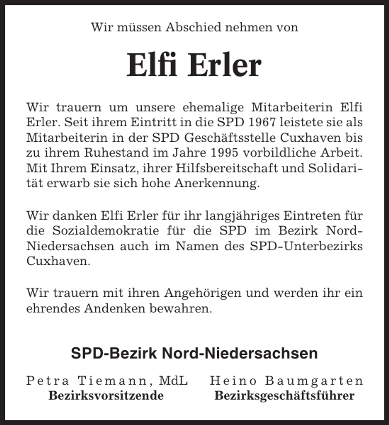<p>Wir müssen Abschied nehmen von</p><p>Elfi Erler<br />Wir trauern um unsere ehemalige Mitarbeiterin Elfi<br />Erler. Seit ihrem Eintritt in die SPD 1967 leistete sie als<br />Mitarbeiterin in der SPD Geschäftsstelle Cuxhaven bis<br />zu ihrem Ruhestand im Jahre 1995 vorbildliche Arbeit.<br />Mit Ihrem Einsatz, ihrer Hilfsbereitschaft und Solidarität erwarb sie sich hohe Anerkennung.<br />Wir danken Elfi Erler für ihr langjähriges Eintreten für<br />die Sozialdemokratie für die SPD im Bezirk NordNiedersachsen auch im Namen des SPD-Unterbezirks<br />Cuxhaven.<br />Wir trauern mit ihren Angehörigen und werden ihr ein<br />ehrendes Andenken bewahren.</p><p>SPD-Bezirk Nord-Niedersachsen<br />P e t r a T i e m a n n , MdL<br />Bezirksvorsitzende</p><p>Heino Baumgarten<br />Bezirksgeschäftsführer</p>