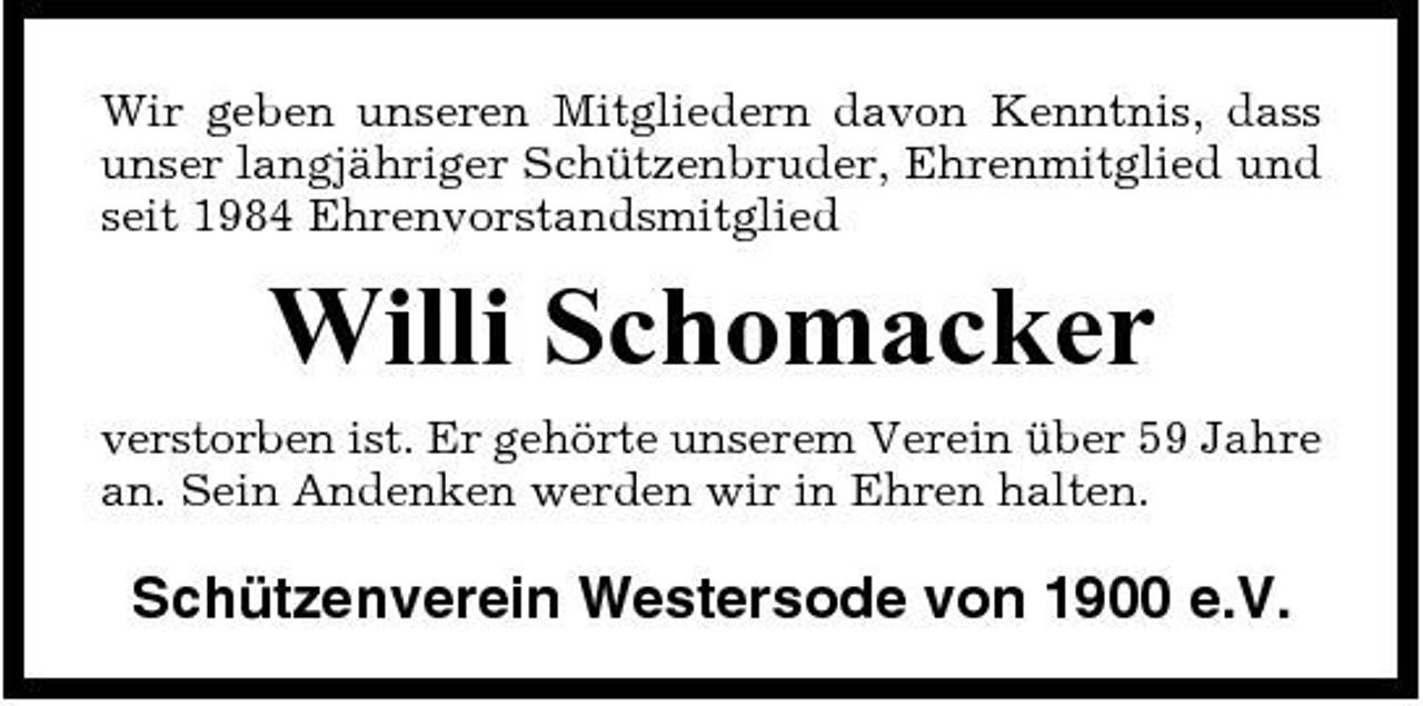 <p>Wir geben unseren Mitgliedern davon Kenntnis, dass unser langjähriger Schützenbruder, Ehrenmitglied und seit 1984 Ehrenvorstandsmitglied</p><p>Willi Schomacker<br />verstorben ist. Er gehörte unserem Verein über 59 Jahre an. Sein Andenken werden wir in Ehren halten.</p><p>Schützenverein Westersode von 1900 e.V.</p>