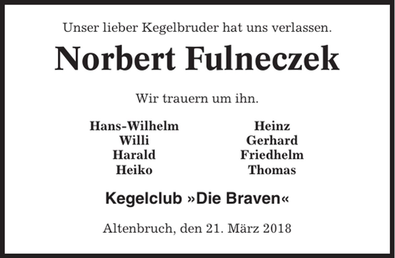 <p>Unser lieber Kegelbruder hat uns verlassen.</p><p>Norbert Fulneczek<br />Wir trauern um ihn.<br />Hans-Wilhelm<br />Willi<br />Harald<br />Heiko</p><p>Heinz<br />Gerhard<br />Friedhelm<br />Thomas</p><p>Kegelclub »Die Braven«<br />Altenbruch, den 21. März 2018</p>
