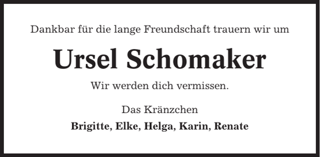 <p>Dankbar für die lange Freundschaft trauern wir um</p><p>Ursel Schomaker<br />Wir werden dich vermissen.<br />Das Kränzchen<br />Brigitte, Elke, Helga, Karin, Renate</p>