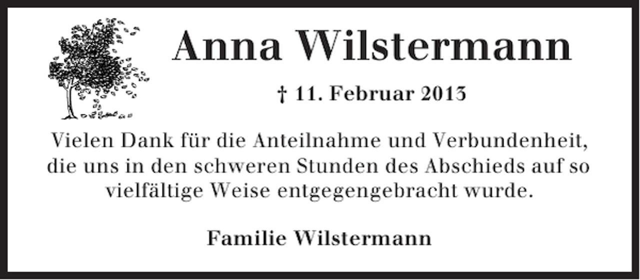 <p>Anna Wilstermann<br />† 11. Februar 2013<br />Vielen Dank für die Anteilnahme und Verbundenheit,<br />die uns in den schweren Stunden des Abschieds auf so<br />vielfältige Weise entgegengebracht wurde.<br />Familie Wilstermann</p>
