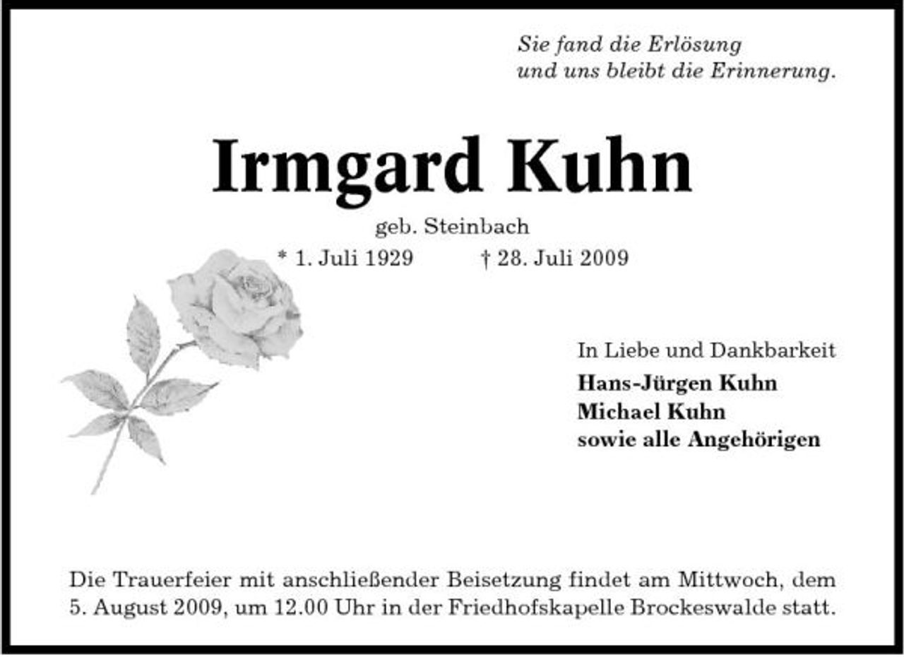 <p>Sie fand die Erlösung und uns bleibt die Erinnerung.</p><p>Irmgard Kuhn<br />geb. Steinbach * 1. Juli 1929 † 28. Juli 2009<br />In Liebe und Dankbarkeit</p><p>Hans-Jürgen Kuhn Michael Kuhn sowie alle Angehörigen</p><p>Die Trauerfeier mit anschließender Beisetzung findet am Mittwoch, dem 5. August 2009, um 12.00 Uhr in der Friedhofskapelle Brockeswalde statt.</p>