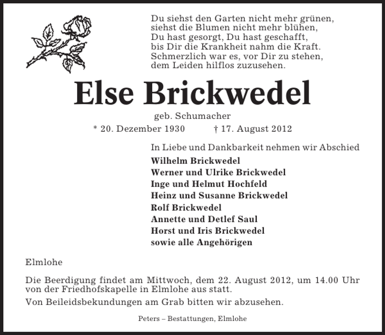 <p>Du siehst den Garten nicht mehr grünen,<br />siehst die Blumen nicht mehr blühen,<br />Du hast gesorgt, Du hast geschafft,<br />bis Dir die Krankheit nahm die Kraft.<br />Schmerzlich war es, vor Dir zu stehen,<br />dem Leiden hilflos zuzusehen.</p><p>Else Brickwedel<br />geb. Schumacher<br />* 20. Dezember 1930<br />† 17. August 2012<br />In Liebe und Dankbarkeit nehmen wir Abschied<br />Wilhelm Brickwedel<br />Werner und Ulrike Brickwedel<br />Inge und Helmut Hochfeld<br />Heinz und Susanne Brickwedel<br />Rolf Brickwedel<br />Annette und Detlef Saul<br />Horst und Iris Brickwedel<br />sowie alle Angehörigen<br />Elmlohe<br />Die Beerdigung findet am Mittwoch, dem 22. August 2012, um 14.00 Uhr<br />von der Friedhofskapelle in Elmlohe aus statt.<br />Von Beileidsbekundungen am Grab bitten wir abzusehen.<br />Peters – Bestattungen, Elmlohe</p>