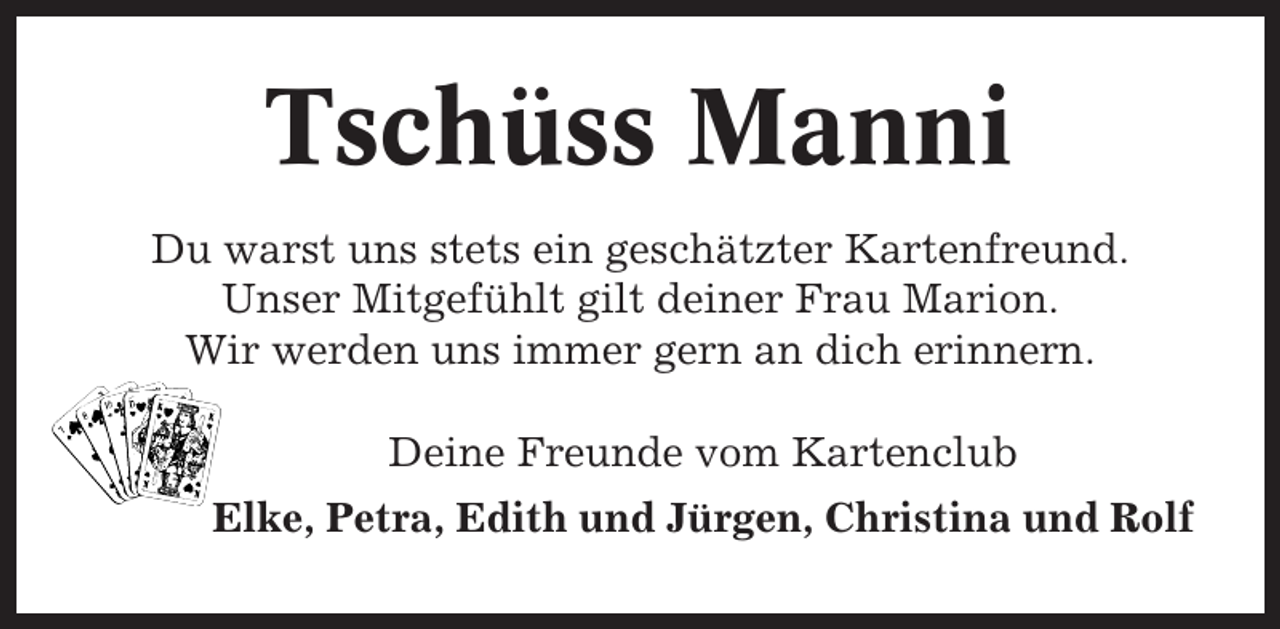 <p>Tschüss Manni<br />Du warst uns stets ein geschätzter Kartenfreund.<br />Unser Mitgefühlt gilt deiner Frau Marion.<br />Wir werden uns immer gern an dich erinnern.<br />Deine Freunde vom Kartenclub<br />Elke, Petra, Edith und Jürgen, Christina und Rolf</p>