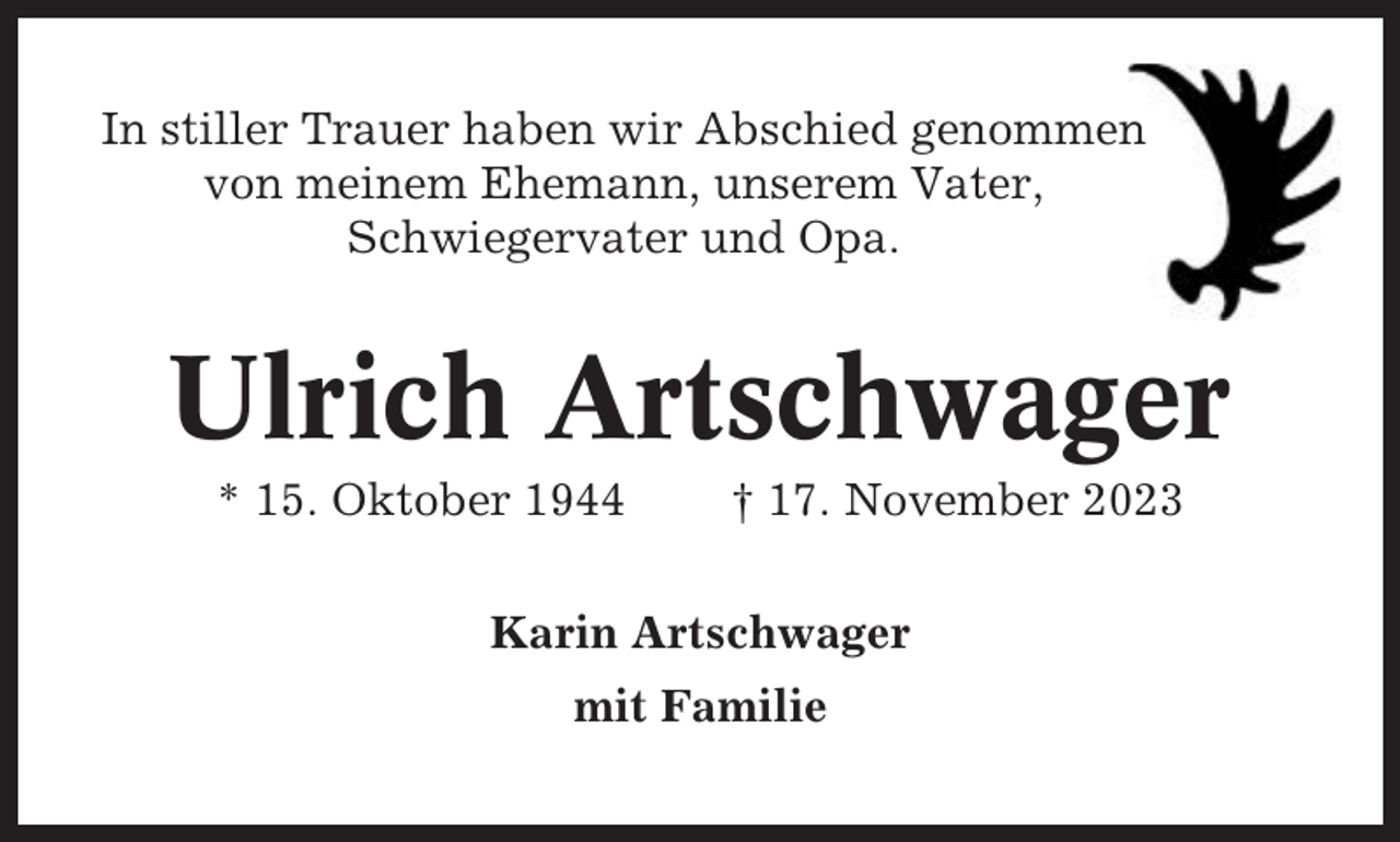 <p>In stiller Trauer haben wir Abschied genommen<br />von meinem Ehemann, unserem Vater,<br />Schwiegervater und Opa.</p><p>Ulrich Artschwager<br />* 15. Oktober 1944</p><p>† 17. November 2023</p><p>Karin Artschwager<br />mit Familie</p>