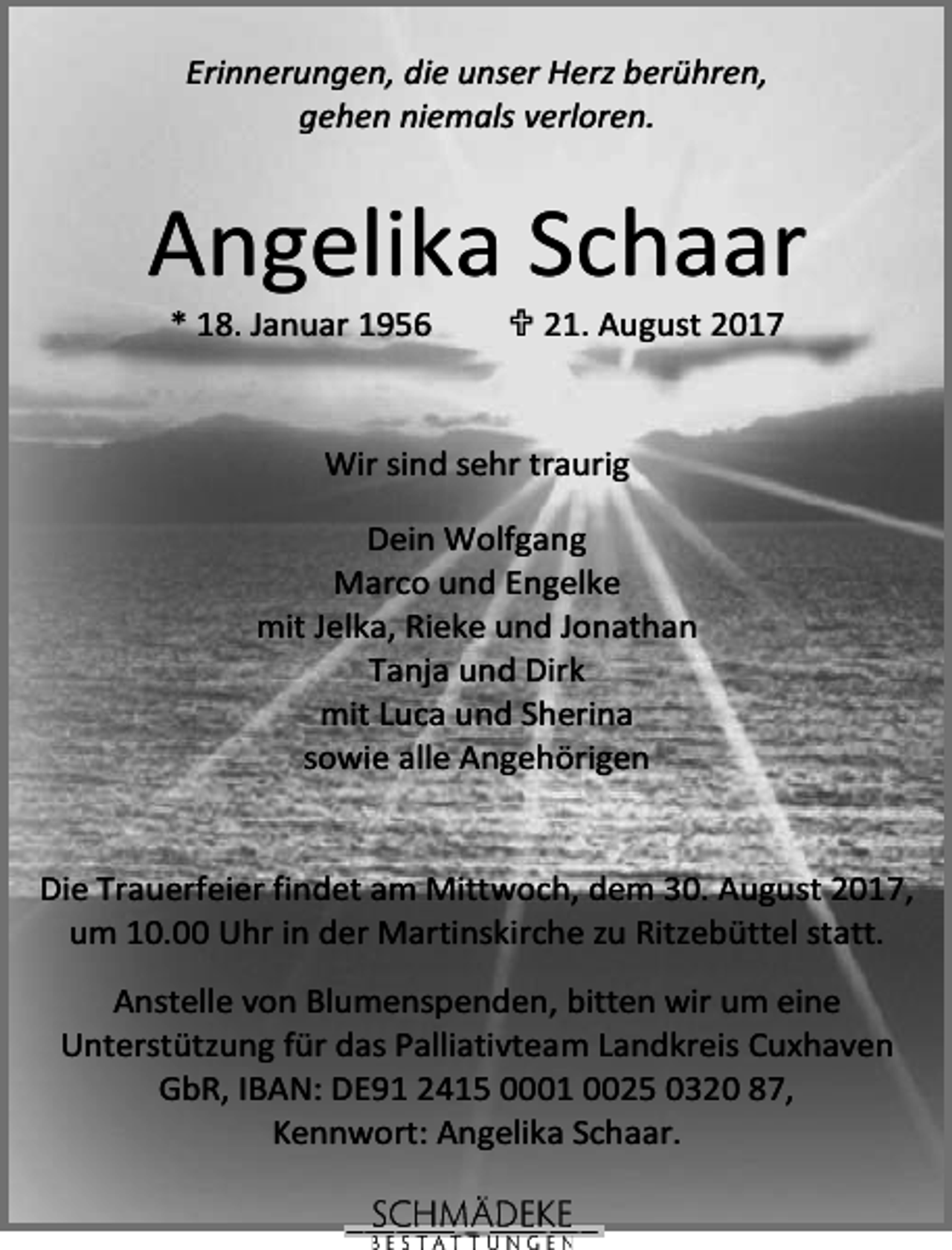 <p>Erinnerungen, die unser Herz berühren,<br />gehen niemals verloren.</p><p>Angelika Schaar<br />* 18. Januar 1956</p><p>21. August 2017</p><p>Wir sind sehr traurig<br />Dein Wolfgang<br />Marco und Engelke<br />mit Jelka, Rieke und Jonathan<br />Tanja und Dirk<br />mit Luca und Sherina<br />sowie alle Angehörigen<br />Die Trauerfeier findet am Mittwoch, dem 30. August 2017,<br />um 10.00 Uhr in der Martinskirche zu Ritzebüttel statt.<br />Anstelle von Blumenspenden, bitten wir um eine<br />Unterstützung für das Palliativteam Landkreis Cuxhaven<br />GbR, IBAN: DE91 2415 0001 0025 0320 87,<br />Kennwort: Angelika Schaar.</p>