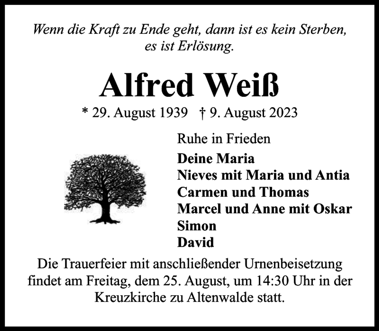 <p>Wenn die Kraft zu Ende geht, dann ist es kein Sterben,<br />es ist Erlösung.</p><p>Alfred Weiß</p><p>* 29. August 1939 † 9. August 2023<br />Ruhe in Frieden<br />Deine Maria<br />Nieves mit Maria und Antia<br />Carmen und Thomas<br />Marcel und Anne mit Oskar<br />Simon<br />David<br />Die Trauerfeier mit anschließender Urnenbeisetzung<br />findet am Freitag, dem 25. August, um 14:30 Uhr in der<br />Kreuzkirche zu Altenwalde statt.</p>