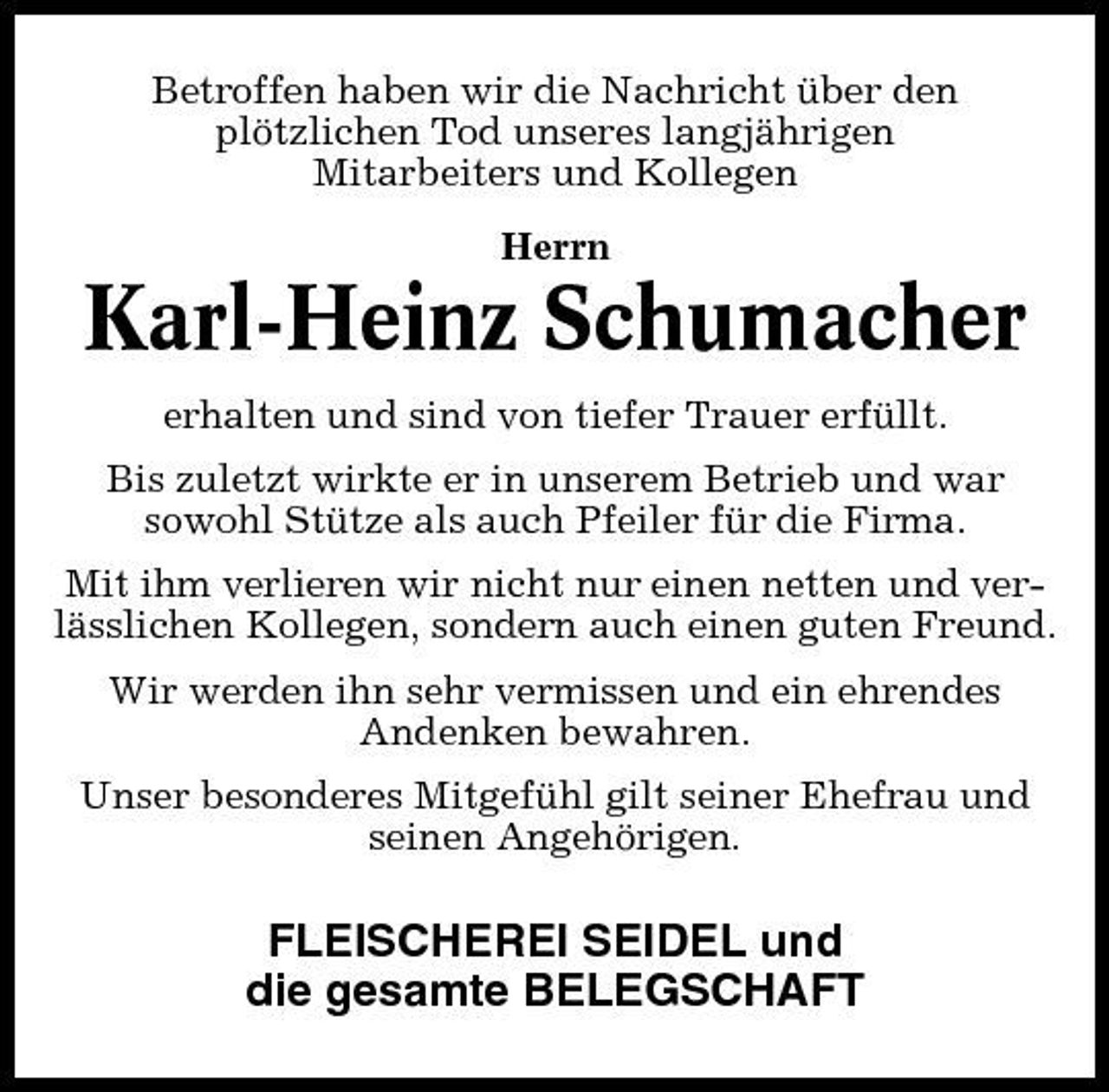 <p>Betroffen haben wir die Nachricht über den plötzlichen Tod unseres langjährigen Mitarbeiters und Kollegen Herrn</p><p>Karl-Heinz Schumacher<br />erhalten und sind von tiefer Trauer erfüllt. Bis zuletzt wirkte er in unserem Betrieb und war sowohl Stütze als auch Pfeiler für die Firma. Mit ihm verlieren wir nicht nur einen netten und verlässlichen Kollegen, sondern auch einen guten Freund. Wir werden ihn sehr vermissen und ein ehrendes Andenken bewahren. Unser besonderes Mitgefühl gilt seiner Ehefrau und seinen Angehörigen.</p><p>FLEISCHEREI SEIDEL und die gesamte BELEGSCHAFT</p>