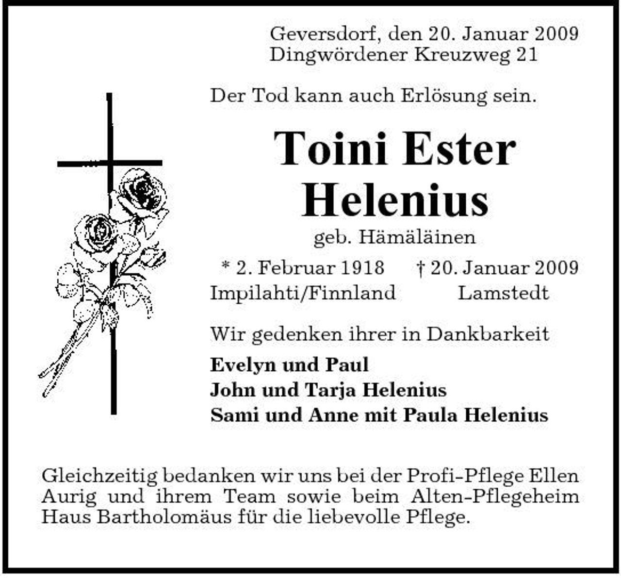 <p>Geversdorf, den 20. Januar 2009 Dingwördener Kreuzweg 21 Der Tod kann auch Erlösung sein.</p><p>Toini Ester Helenius<br />geb. Hämäläinen * 2. Februar 1918 † 20. Januar 2009 Impilahti/Finnland Lamstedt Wir gedenken ihrer in Dankbarkeit Evelyn und Paul John und Tarja Helenius Sami und Anne mit Paula Helenius Gleichzeitig bedanken wir uns bei der Profi-Pflege Ellen Aurig und ihrem Team sowie beim Alten-Pflegeheim Haus Bartholomäus für die liebevolle Pflege.</p>