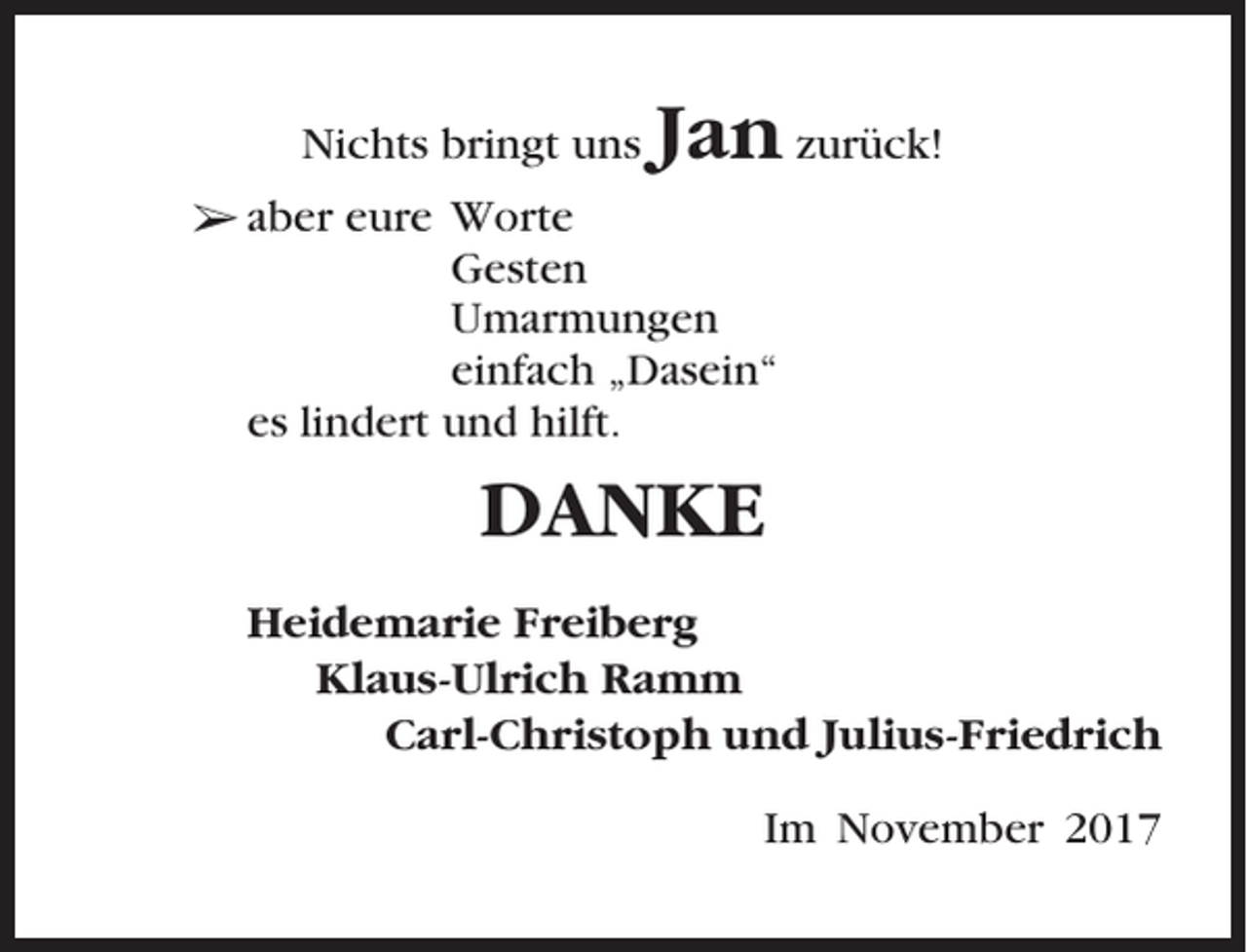 <p>Nichts bringt uns</p><p>Jan zurück!</p><p>➢ aber eure Worte<br />Gesten<br />Umarmungen<br />einfach „Dasein“<br />es lindert und hilft.</p><p>DANKE<br />Heidemarie Freiberg<br />Klaus-Ulrich Ramm<br />Carl-Christoph und Julius-Friedrich<br />Im November 2017</p>