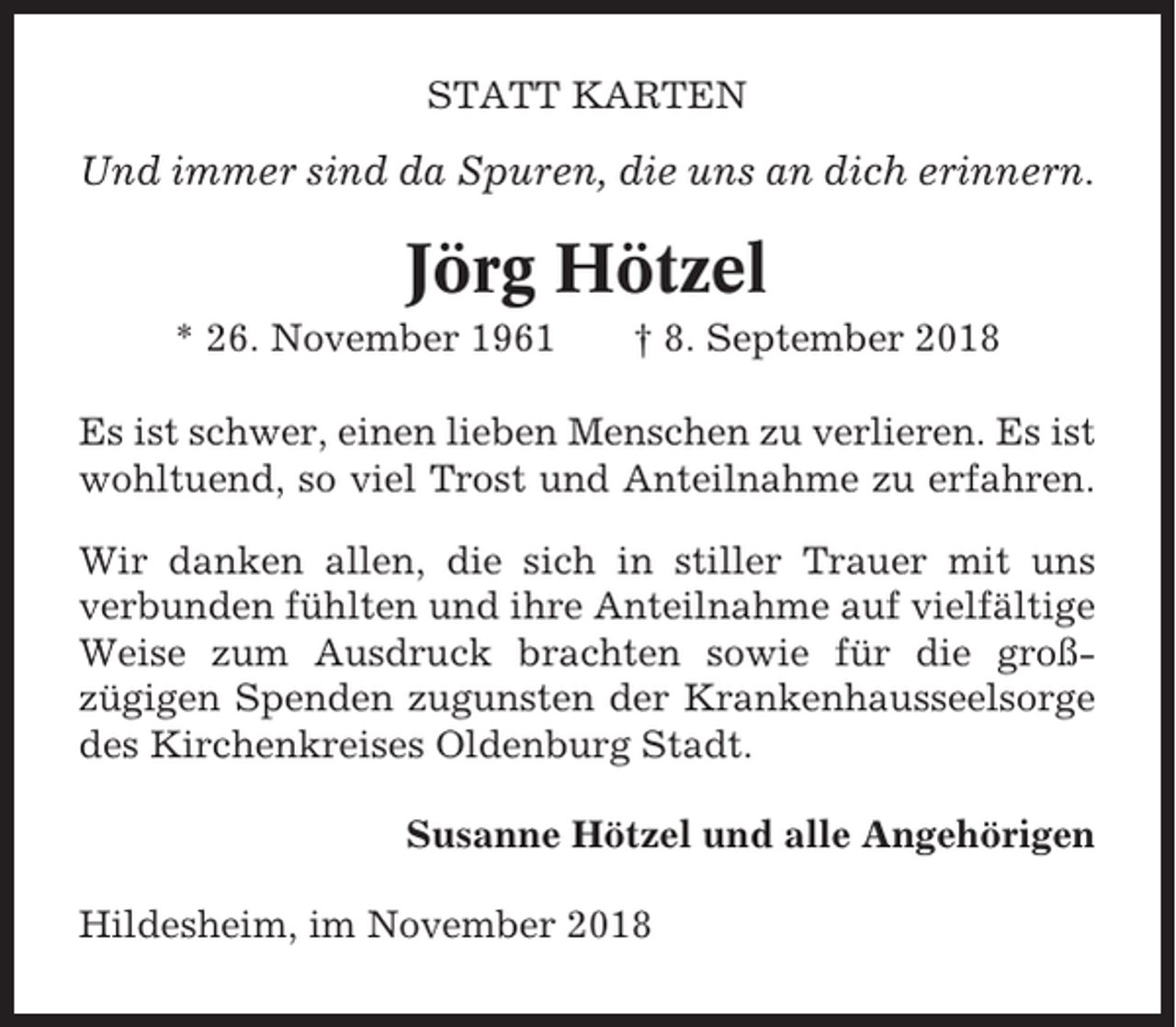 <p>STATT KARTEN</p><p>Und immer sind da Spuren, die uns an dich erinnern.</p><p>Jörg Hötzel<br />* 26. November 1961</p><p>† 8. September 2018</p><p>Es ist schwer, einen lieben Menschen zu verlieren. Es ist<br />wohltuend, so viel Trost und Anteilnahme zu erfahren.<br />Wir danken allen, die sich in stiller Trauer mit uns<br />verbunden fühlten und ihre Anteilnahme auf vielfältige<br />Weise zum Ausdruck brachten sowie für die großzügigen Spenden zugunsten der Krankenhausseelsorge<br />des Kirchenkreises Oldenburg Stadt.<br />Susanne Hötzel und alle Angehörigen<br />Hildesheim, im November 2018</p>
