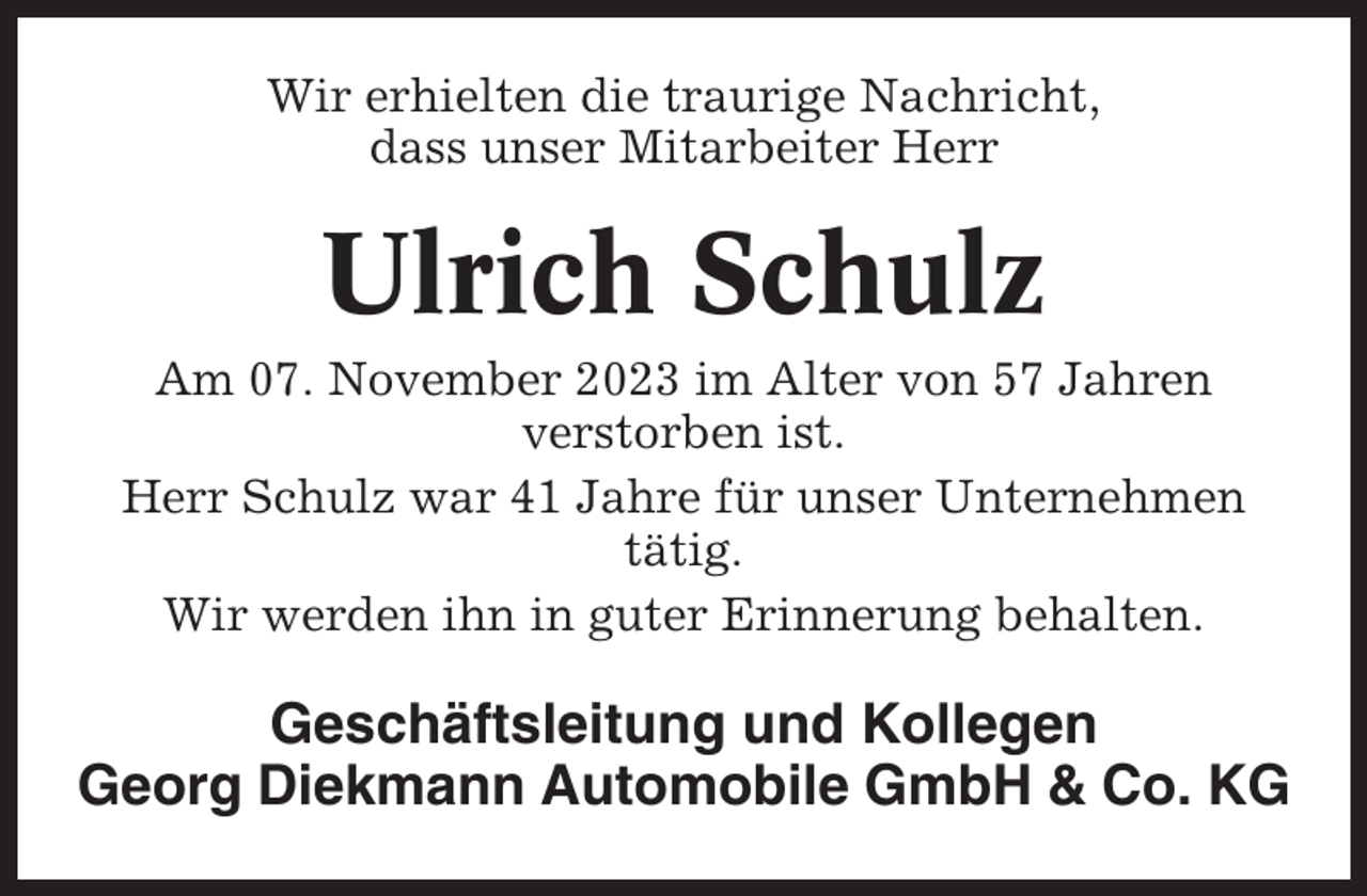 <p>Wir erhielten die traurige Nachricht,<br />dass unser Mitarbeiter Herr</p><p>Ulrich Schulz<br />Am 07. November 2023 im Alter von 57 Jahren<br />verstorben ist.<br />Herr Schulz war 41 Jahre für unser Unternehmen<br />tätig.<br />Wir werden ihn in guter Erinnerung behalten.</p><p>Geschäftsleitung und Kollegen<br />Georg Diekmann Automobile GmbH &amp; Co. KG</p>