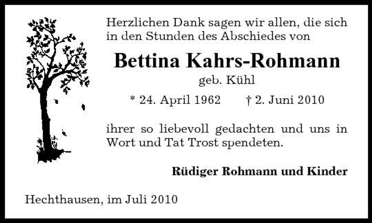 <p>Herzlichen Dank sagen wir allen, die sich in den Stunden des Abschiedes von</p><p>Bettina Kahrs-Rohmann<br />geb. Kühl * 24. April 1962 † 2. Juni 2010</p><p>ihrer so liebevoll gedachten und uns in Wort und Tat Trost spendeten. Rüdiger Rohmann und Kinder Hechthausen, im Juli 2010</p>