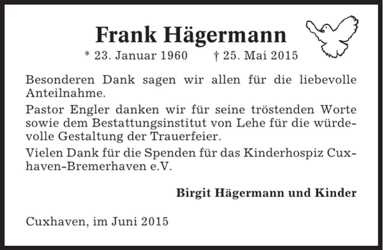 <p>Frank Hägermann<br />* 23. Januar 1960</p><p>† 25. Mai 2015</p><p>Besonderen Dank sagen wir allen für die liebevolle<br />Anteilnahme.<br />Pastor Engler danken wir für seine tröstenden Worte<br />sowie dem Bestattungsinstitut von Lehe für die würdevolle Gestaltung der Trauerfeier.<br />Vielen Dank für die Spenden für das Kinderhospiz Cuxhaven-Bremerhaven e.V.<br />Birgit Hägermann und Kinder<br />Cuxhaven, im Juni 2015</p>