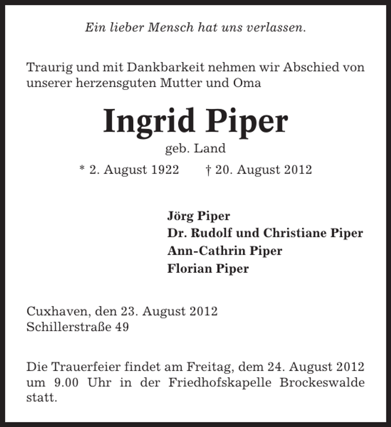 <p>Ein lieber Mensch hat uns verlassen.<br />Traurig und mit Dankbarkeit nehmen wir Abschied von<br />unserer herzensguten Mutter und Oma</p><p>Ingrid Piper<br />geb. Land<br />* 2. August 1922</p><p>† 20. August 2012</p><p>Jörg Piper<br />Dr. Rudolf und Christiane Piper<br />Ann-Cathrin Piper<br />Florian Piper<br />Cuxhaven, den 23. August 2012<br />Schillerstraße 49<br />Die Trauerfeier findet am Freitag, dem 24. August 2012<br />um 9.00 Uhr in der Friedhofskapelle Brockeswalde<br />statt.</p>