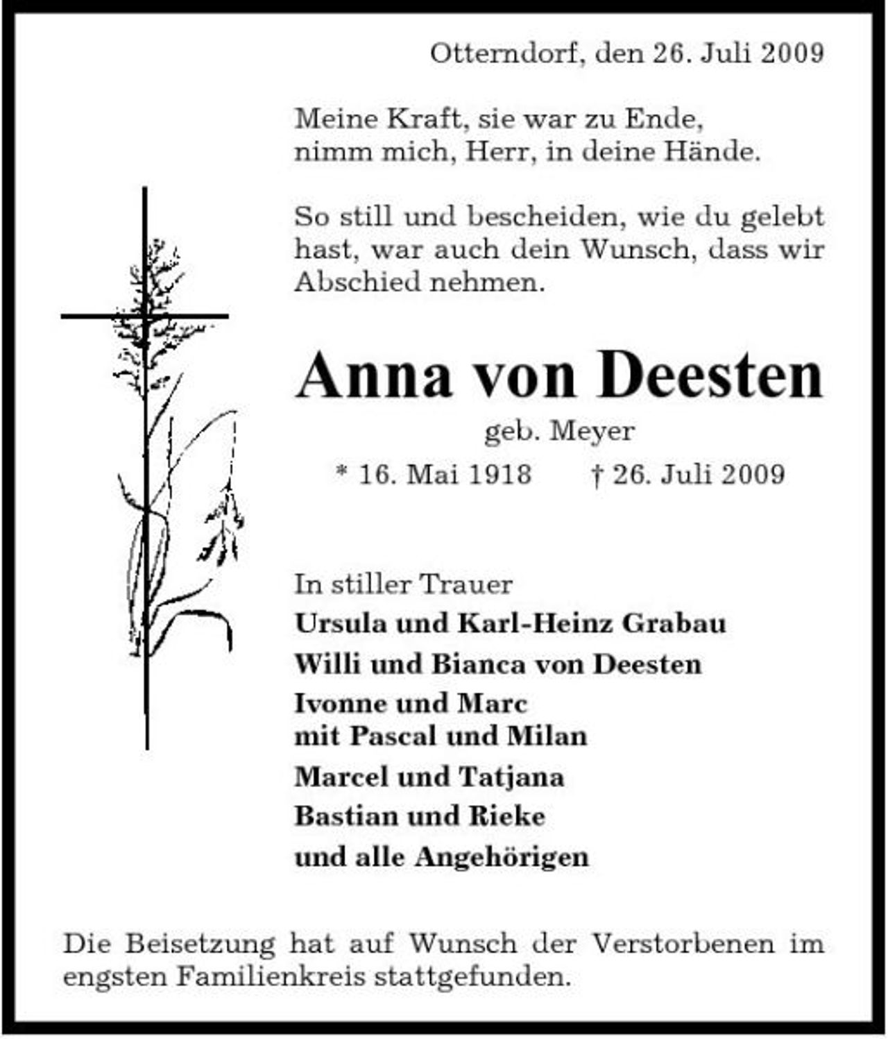 <p>Otterndorf, den 26. Juli 2009 Meine Kraft, sie war zu Ende, nimm mich, Herr, in deine Hände. So still und bescheiden, wie du gelebt hast, war auch dein Wunsch, dass wir Abschied nehmen.</p><p>Anna von Deesten<br />geb. Meyer * 16. Mai 1918 † 26. Juli 2009 In stiller Trauer Ursula und Karl-Heinz Grabau Willi und Bianca von Deesten Ivonne und Marc mit Pascal und Milan Marcel und Tatjana Bastian und Rieke und alle Angehörigen Die Beisetzung hat auf Wunsch der Verstorbenen im engsten Familienkreis stattgefunden.</p>