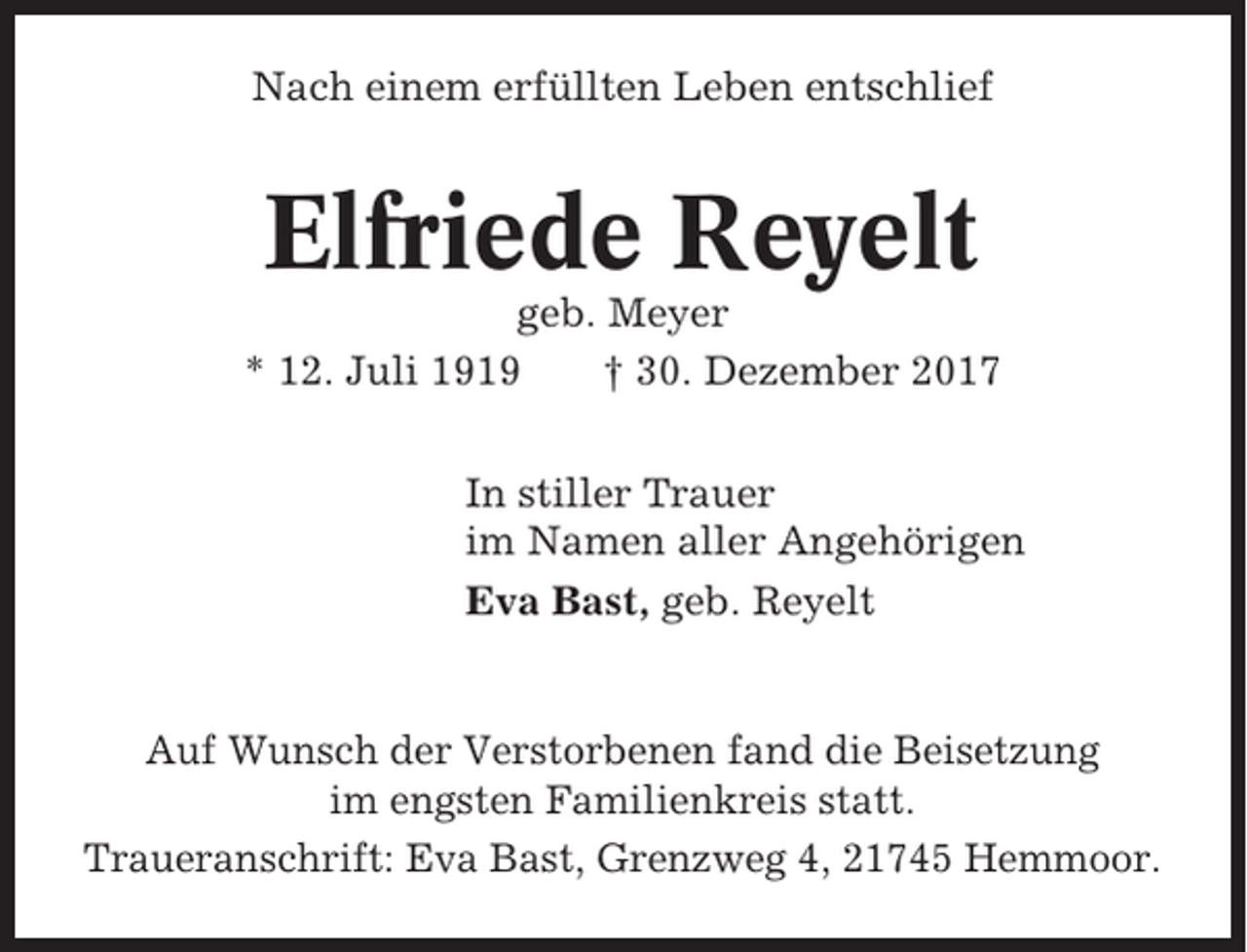 <p>Nach einem erfüllten Leben entschlief</p><p>Elfriede Reyelt<br />geb. Meyer<br />* 12. Juli 1919<br />† 30. Dezember 2017<br />In stiller Trauer<br />im Namen aller Angehörigen<br />Eva Bast, geb. Reyelt</p><p>Auf Wunsch der Verstorbenen fand die Beisetzung<br />im engsten Familienkreis statt.<br />Traueranschrift: Eva Bast, Grenzweg 4, 21745 Hemmoor.</p>