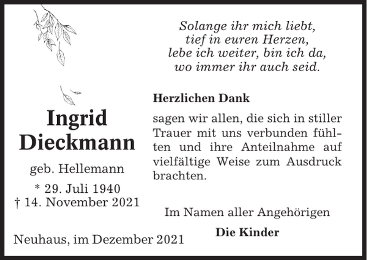 <p>Solange ihr mich liebt,<br />tief in euren Herzen,<br />lebe ich weiter, bin ich da,<br />wo immer ihr auch seid.<br />Herzlichen Dank</p><p>Ingrid<br />Dieckmann<br />geb. Hellemann<br />* 29. Juli 1940<br />† 14. November 2021</p><p>sagen wir allen, die sich in stiller<br />Trauer mit uns verbunden fühlten und ihre Anteilnahme auf<br />vielfältige Weise zum Ausdruck<br />brachten.<br />Im Namen aller Angehörigen</p><p>Neuhaus, im Dezember 2021</p><p>Die Kinder</p>