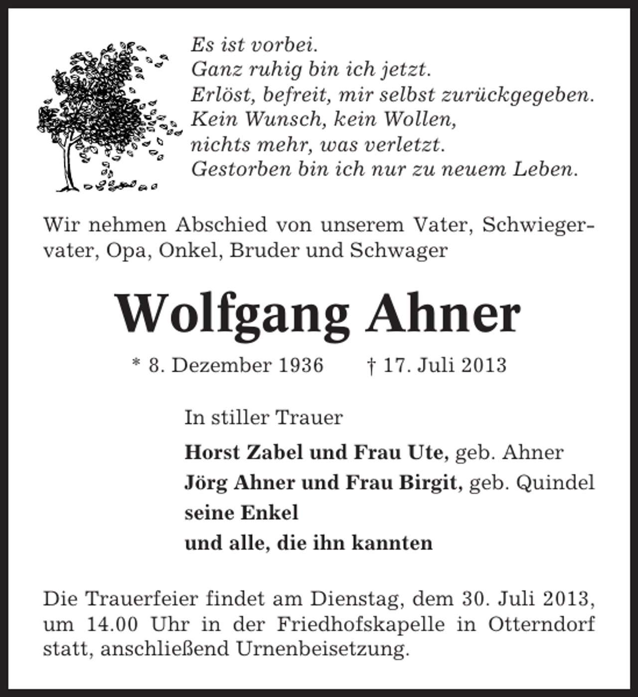 <p>Es ist vorbei.<br />Ganz ruhig bin ich jetzt.<br />Erlöst, befreit, mir selbst zurückgegeben.<br />Kein Wunsch, kein Wollen,<br />nichts mehr, was verletzt.<br />Gestorben bin ich nur zu neuem Leben.<br />Wir nehmen Abschied von unserem Vater, Schwiegervater, Opa, Onkel, Bruder und Schwager</p><p>Wolfgang Ahner<br />* 8. Dezember 1936</p><p>† 17. Juli 2013</p><p>In stiller Trauer<br />Horst Zabel und Frau Ute, geb. Ahner<br />Jörg Ahner und Frau Birgit, geb. Quindel<br />seine Enkel<br />und alle, die ihn kannten<br />Die Trauerfeier findet am Dienstag, dem 30. Juli 2013,<br />um 14.00 Uhr in der Friedhofskapelle in Otterndorf<br />statt, anschließend Urnenbeisetzung.</p>
