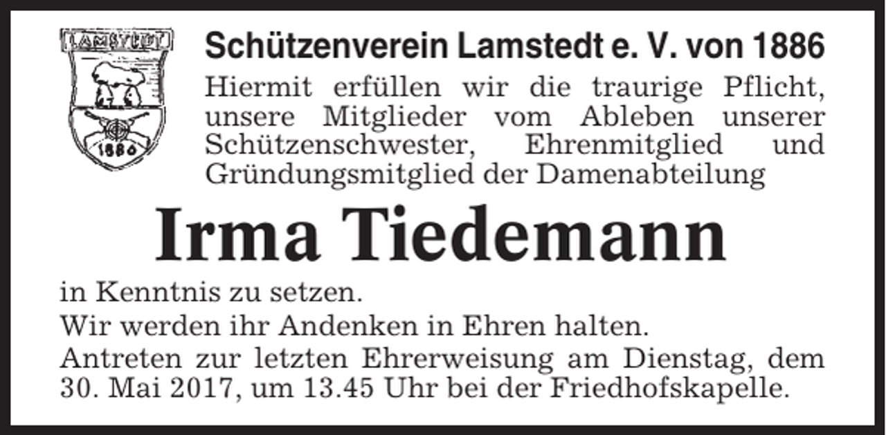 <p>Schützenverein Lamstedt e. V. von 1886<br />Hiermit erfüllen wir die traurige Pflicht,<br />unsere Mitglieder vom Ableben unserer<br />Schützenschwester,<br />Ehrenmitglied<br />und<br />Gründungsmitglied der Damenabteilung</p><p>Irma Tiedemann<br />in Kenntnis zu setzen.<br />Wir werden ihr Andenken in Ehren halten.<br />Antreten zur letzten Ehrerweisung am Dienstag, dem<br />30. Mai 2017, um 13.45 Uhr bei der Friedhofskapelle.</p>