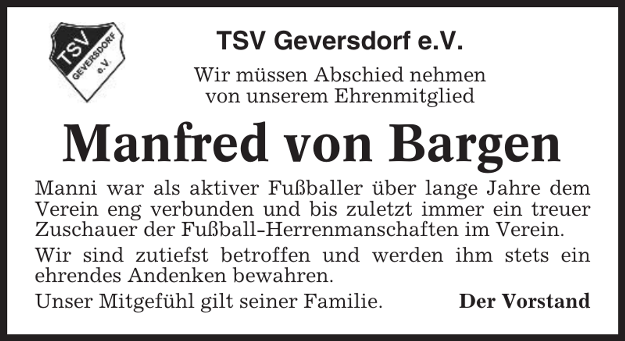 <p>TSV Geversdorf e.V.<br />Wir müssen Abschied nehmen<br />von unserem Ehrenmitglied</p><p>Manfred von Bargen<br />Manni war als aktiver Fußballer über lange Jahre dem<br />Verein eng verbunden und bis zuletzt immer ein treuer<br />Zuschauer der Fußball-Herrenmanschaften im Verein.<br />Wir sind zutiefst betroffen und werden ihm stets ein<br />ehrendes Andenken bewahren.<br />Unser Mitgefühl gilt seiner Familie.<br />Der Vorstand</p>
