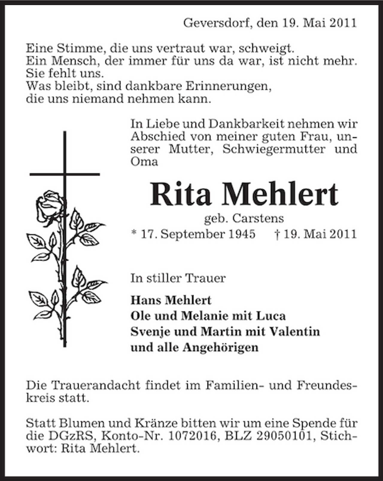 <p>Geversdorf, den 19. Mai 2011 Eine Stimme, die uns vertraut war, schweigt. Ein Mensch, der immer für uns da war, ist nicht mehr. Sie fehlt uns. Was bleibt, sind dankbare Erinnerungen, die uns niemand nehmen kann. In Liebe und Dankbarkeit nehmen wir Abschied von meiner guten Frau, unserer Mutter, Schwiegermutter und Oma</p><p>Rita Mehlert<br />geb. Carstens * 17. September 1945 † 19. Mai 2011 In stiller Trauer Hans Mehlert Ole und Melanie mit Luca Svenje und Martin mit Valentin und alle Angehörigen Die Trauerandacht findet im Familien- und Freundeskreis statt. Statt Blumen und Kränze bitten wir um eine Spende für die DGzRS, Konto-Nr. 1072016, BLZ 29050101, Stichwort: Rita Mehlert.</p>