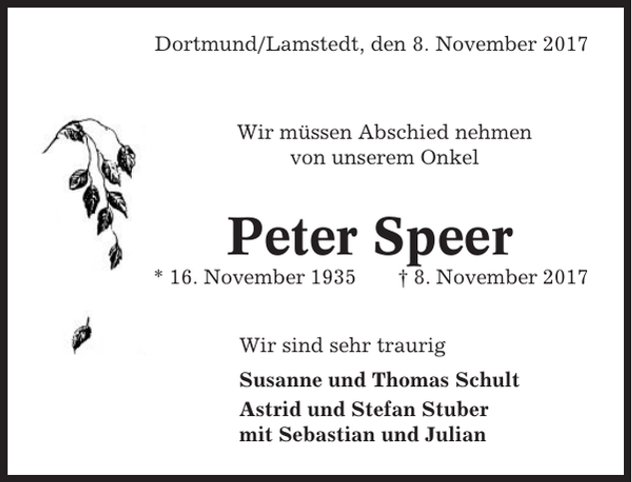 <p>Dortmund/Lamstedt, den 8. November 2017</p><p>Wir müssen Abschied nehmen<br />von unserem Onkel</p><p>Peter Speer<br />* 16. November 1935</p><p>† 8. November 2017</p><p>Wir sind sehr traurig<br />Susanne und Thomas Schult<br />Astrid und Stefan Stuber<br />mit Sebastian und Julian</p>