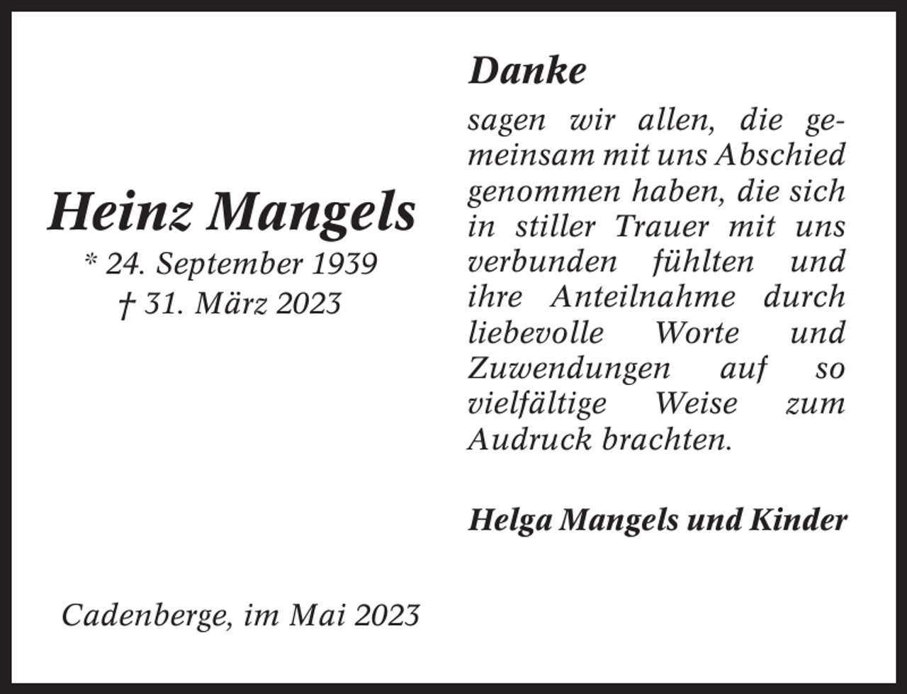 <p>Danke</p><p>Heinz Mangels<br />* 24. September 1939<br />† 31. März 2023</p><p>sagen wir allen, die gemeinsam mit uns Abschied<br />genommen haben, die sich<br />in stiller Trauer mit uns<br />verbunden fühlten und<br />ihre Anteilnahme durch<br />liebevolle<br />Worte<br />und<br />Zuwendungen<br />auf<br />so<br />vielfältige<br />Weise<br />zum<br />Audruck brachten.<br />Helga Mangels und Kinder</p><p>Cadenberge, im Mai 2023</p>